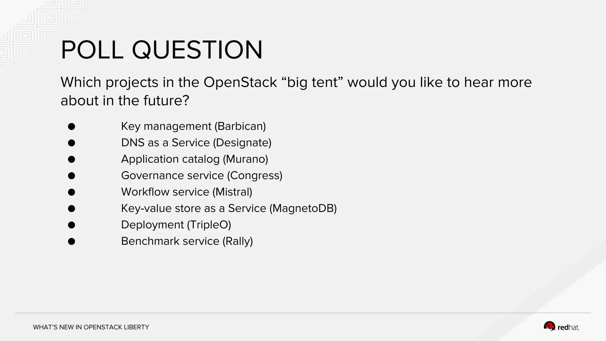 WHAT’S NEW IN OPENSTACK LIBERTY
Which projects in the OpenStack “big tent” would you like to hear more
about in the future?
● Key management (Barbican)
● DNS as a Service (Designate)
● Application catalog (Murano)
● Governance service (Congress)
● Workflow service (Mistral)
● Key-value store as a Service (MagnetoDB)
● Deployment (TripleO)
● Benchmark service (Rally)
POLL QUESTION
 