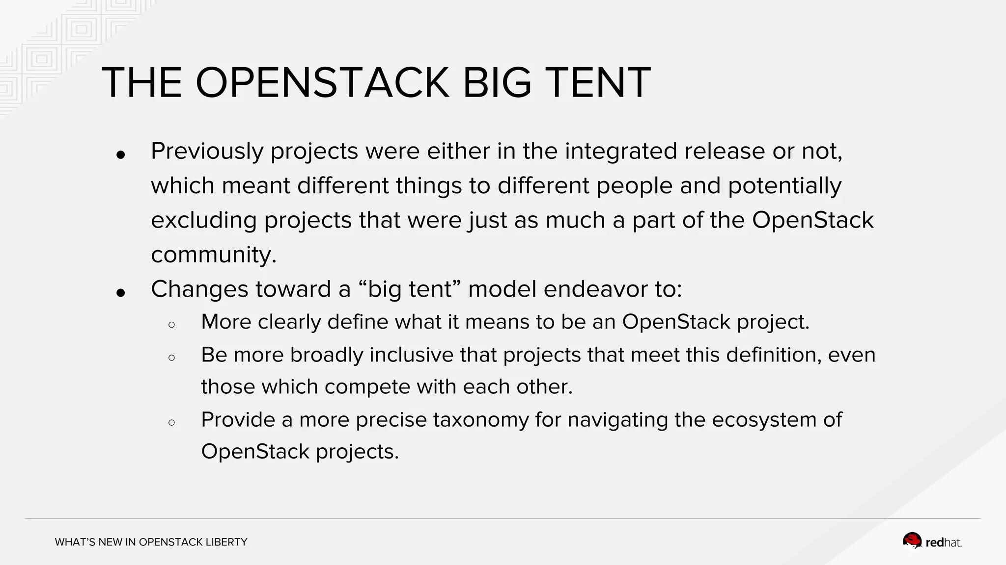 WHAT’S NEW IN OPENSTACK LIBERTY
THE OPENSTACK BIG TENT
● Previously projects were either in the integrated release or not,
which meant different things to different people and potentially
excluding projects that were just as much a part of the OpenStack
community.
● Changes toward a “big tent” model endeavor to:
○ More clearly define what it means to be an OpenStack project.
○ Be more broadly inclusive that projects that meet this definition, even
those which compete with each other.
○ Provide a more precise taxonomy for navigating the ecosystem of
OpenStack projects.
 