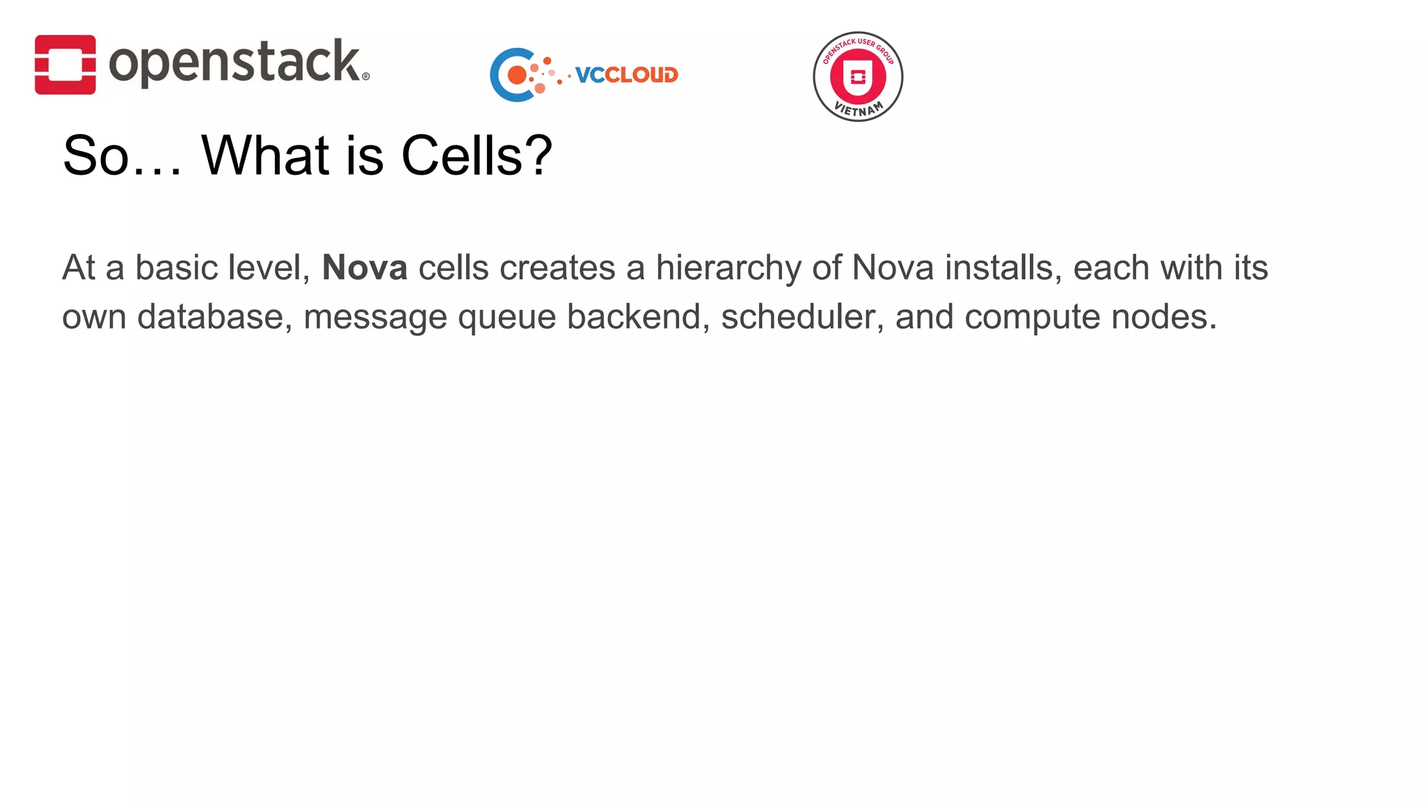 At a basic level, Nova cells creates a hierarchy of Nova installs, each with its
own database, message queue backend, scheduler, and compute nodes.
So… What is Cells?