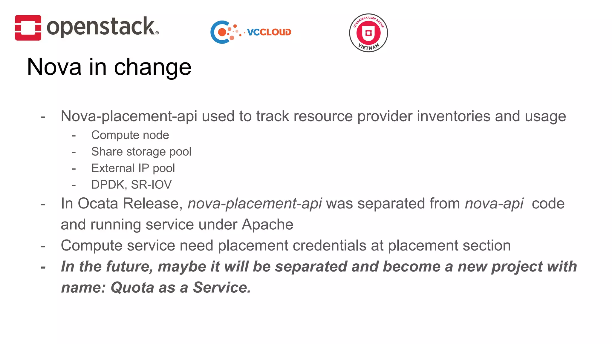 Nova in change
- Nova-placement-api used to track resource provider inventories and usage
- Compute node
- Share storage pool
- External IP pool
- DPDK, SR-IOV
- In Ocata Release, nova-placement-api was separated from nova-api code
and running service under Apache
- Compute service need placement credentials at placement section
- In the future, maybe it will be separated and become a new project with
name: Quota as a Service.