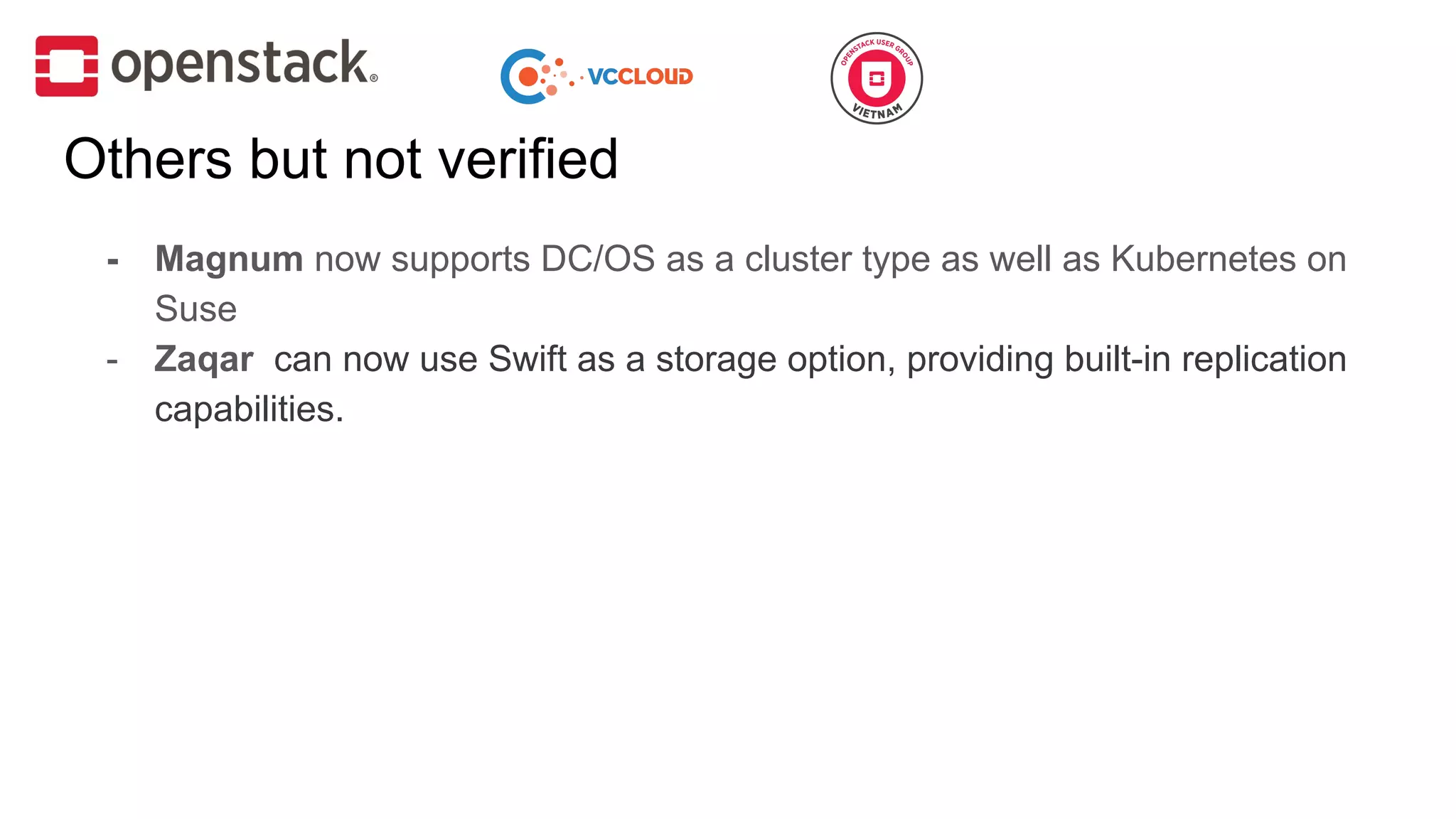 Others but not verified
- Magnum now supports DC/OS as a cluster type as well as Kubernetes on
Suse
- Zaqar can now use Swift as a storage option, providing built-in replication
capabilities.