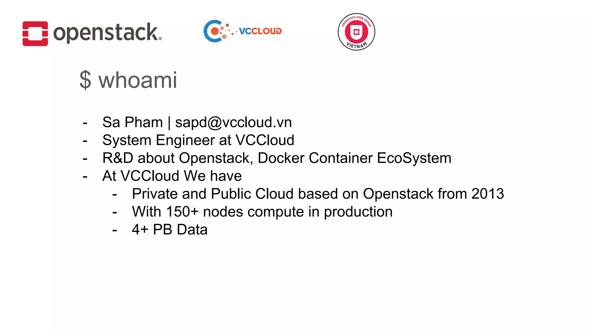 $ whoami
- Sa Pham | sapd@vccloud.vn
- System Engineer at VCCloud
- R&D about Openstack, Docker Container EcoSystem
- At VCCloud We have
- Private and Public Cloud based on Openstack from 2013
- With 150+ nodes compute in production
- 4+ PB Data