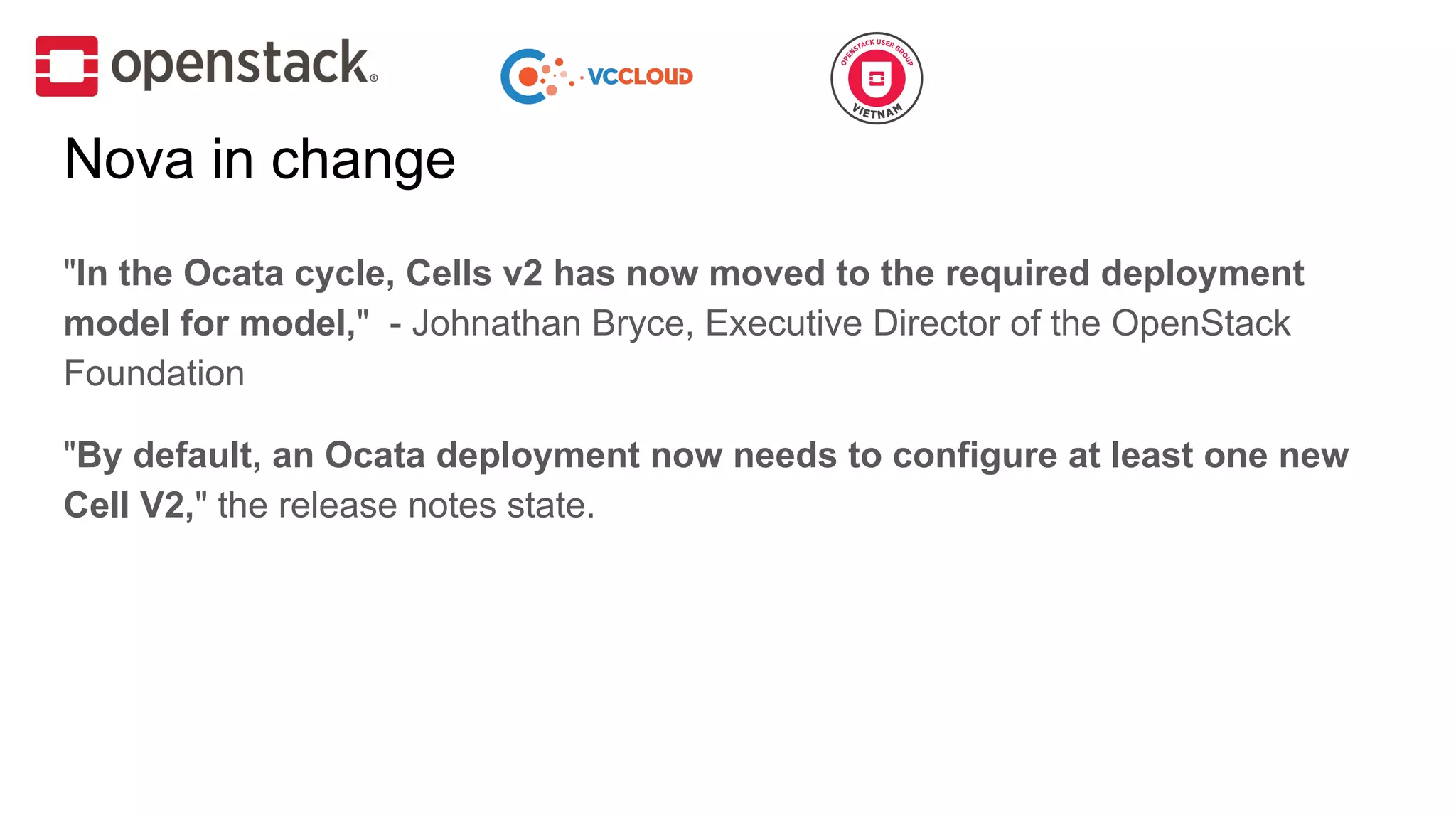 "In the Ocata cycle, Cells v2 has now moved to the required deployment
model for model," - Johnathan Bryce, Executive Director of the OpenStack
Foundation
"By default, an Ocata deployment now needs to configure at least one new
Cell V2," the release notes state.
Nova in change