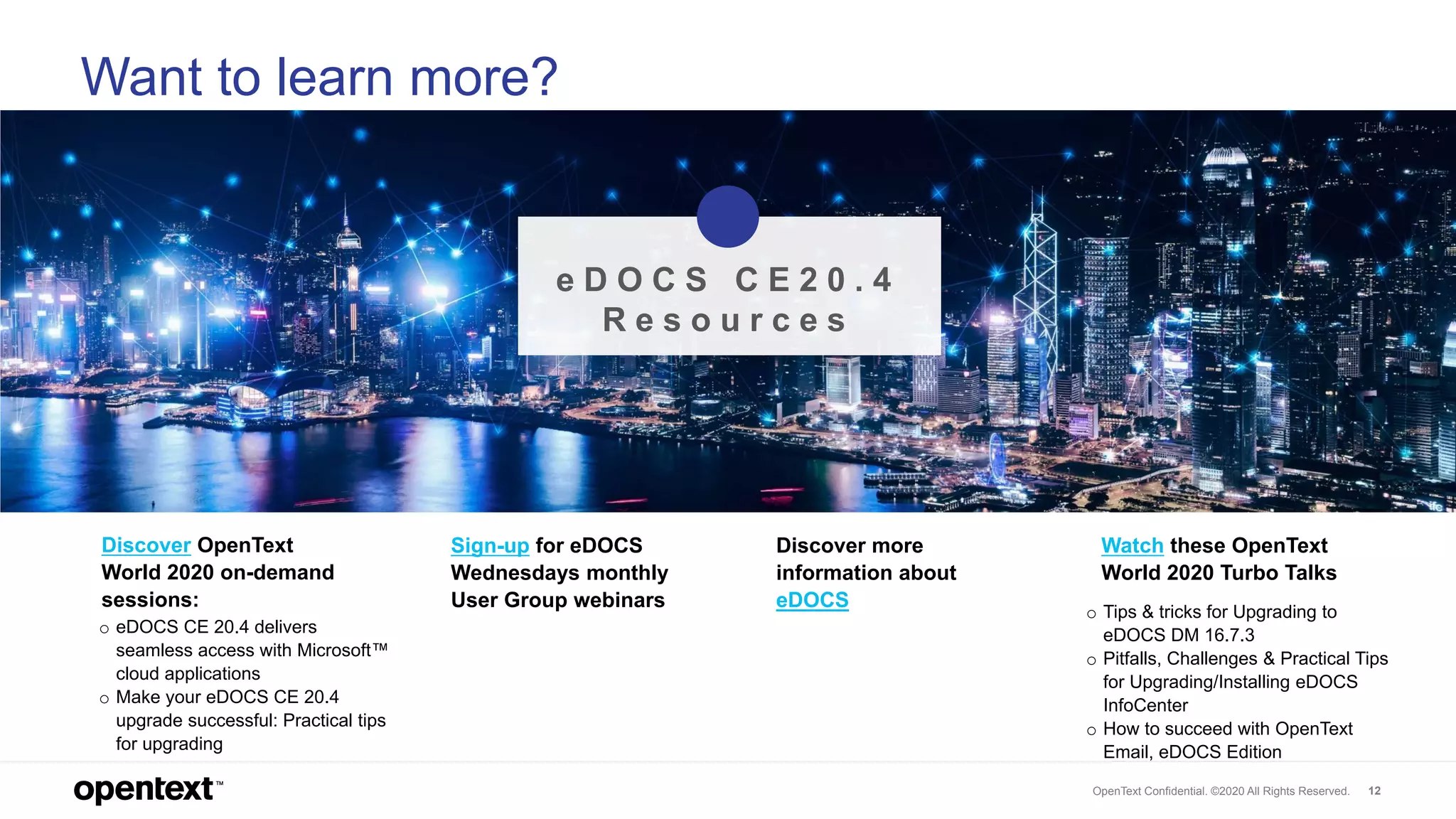OpenText Confidential. ©2020 All Rights Reserved. 12
Want to learn more?
o Tips & tricks for Upgrading to
eDOCS DM 16.7.3
o Pitfalls, Challenges & Practical Tips
for Upgrading/Installing eDOCS
InfoCenter
o How to succeed with OpenText
Email, eDOCS Edition
Watch these OpenText
World 2020 Turbo Talks
Discover more
information about
eDOCS
Sign-up for eDOCS
Wednesdays monthly
User Group webinars
o eDOCS CE 20.4 delivers
seamless access with Microsoft™
cloud applications
o Make your eDOCS CE 20.4
upgrade successful: Practical tips
for upgrading
Discover OpenText
World 2020 on-demand
sessions:
e D O C S C E 2 0 . 4
R e s o u r c e s
 