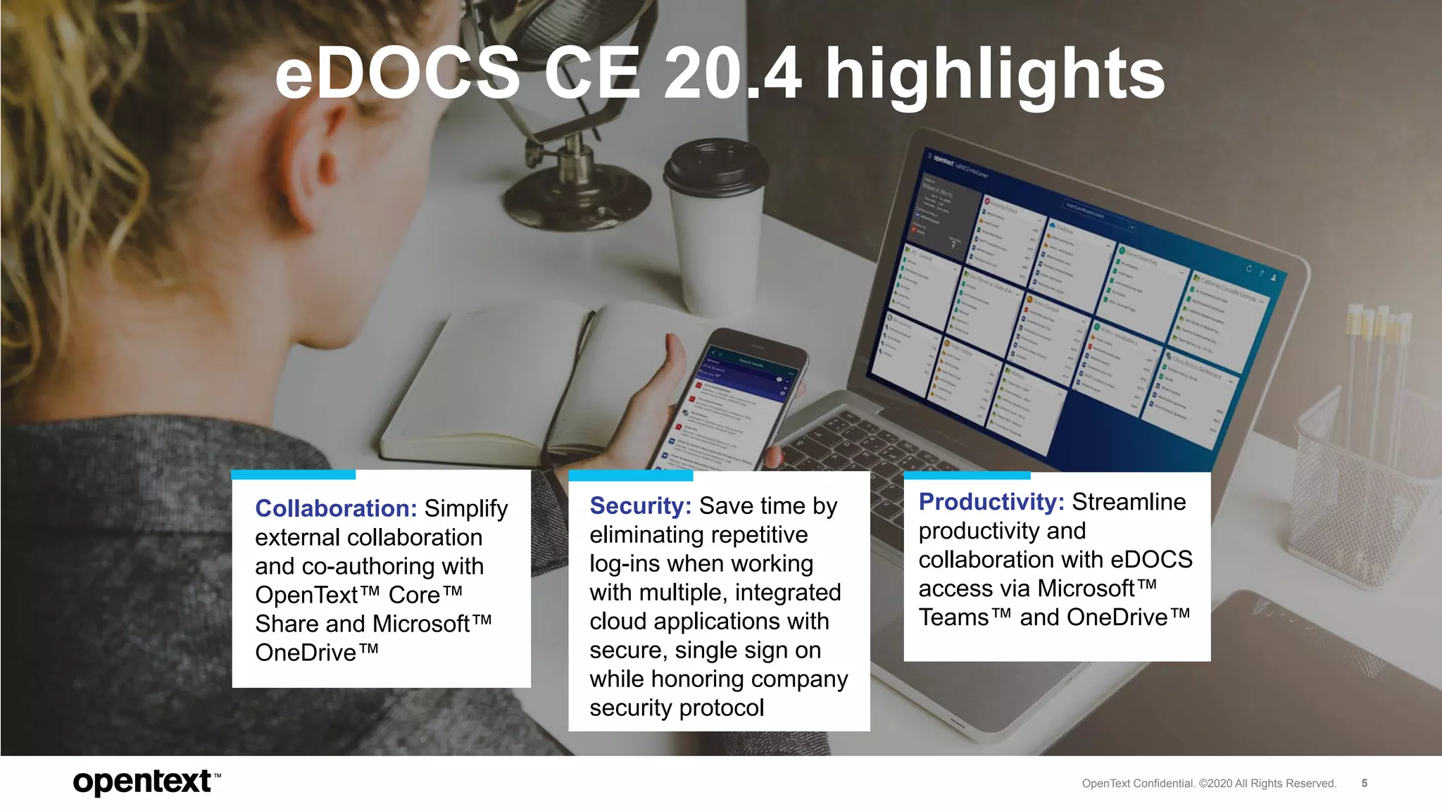 OpenText Confidential. ©2020 All Rights Reserved. 5
eDOCS CE 20.4 highlights
Collaboration: Simplify
external collaboration
and co-authoring with
OpenText™ Core™
Share and Microsoft™
OneDrive™
Security: Save time by
eliminating repetitive
log-ins when working
with multiple, integrated
cloud applications with
secure, single sign on
while honoring company
security protocol
Productivity: Streamline
productivity and
collaboration with eDOCS
access via Microsoft™
Teams™ and OneDrive™
 