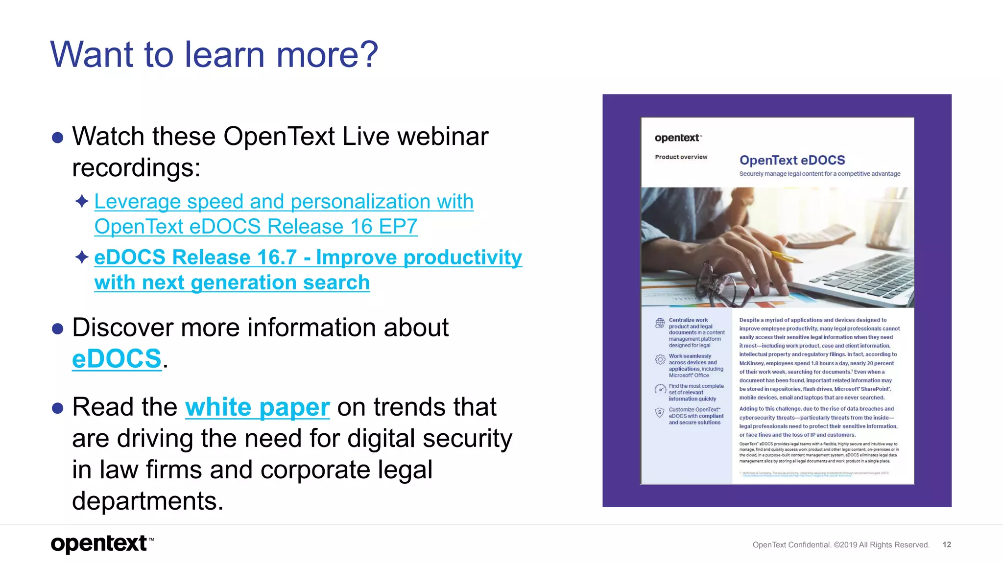OpenText Confidential. ©2019 All Rights Reserved. 12
Want to learn more?
● Watch these OpenText Live webinar
recordings:
✦ Leverage speed and personalization with
OpenText eDOCS Release 16 EP7
✦ eDOCS Release 16.7 - Improve productivity
with next generation search
● Discover more information about
eDOCS.
● Read the white paper on trends that
are driving the need for digital security
in law firms and corporate legal
departments.
 