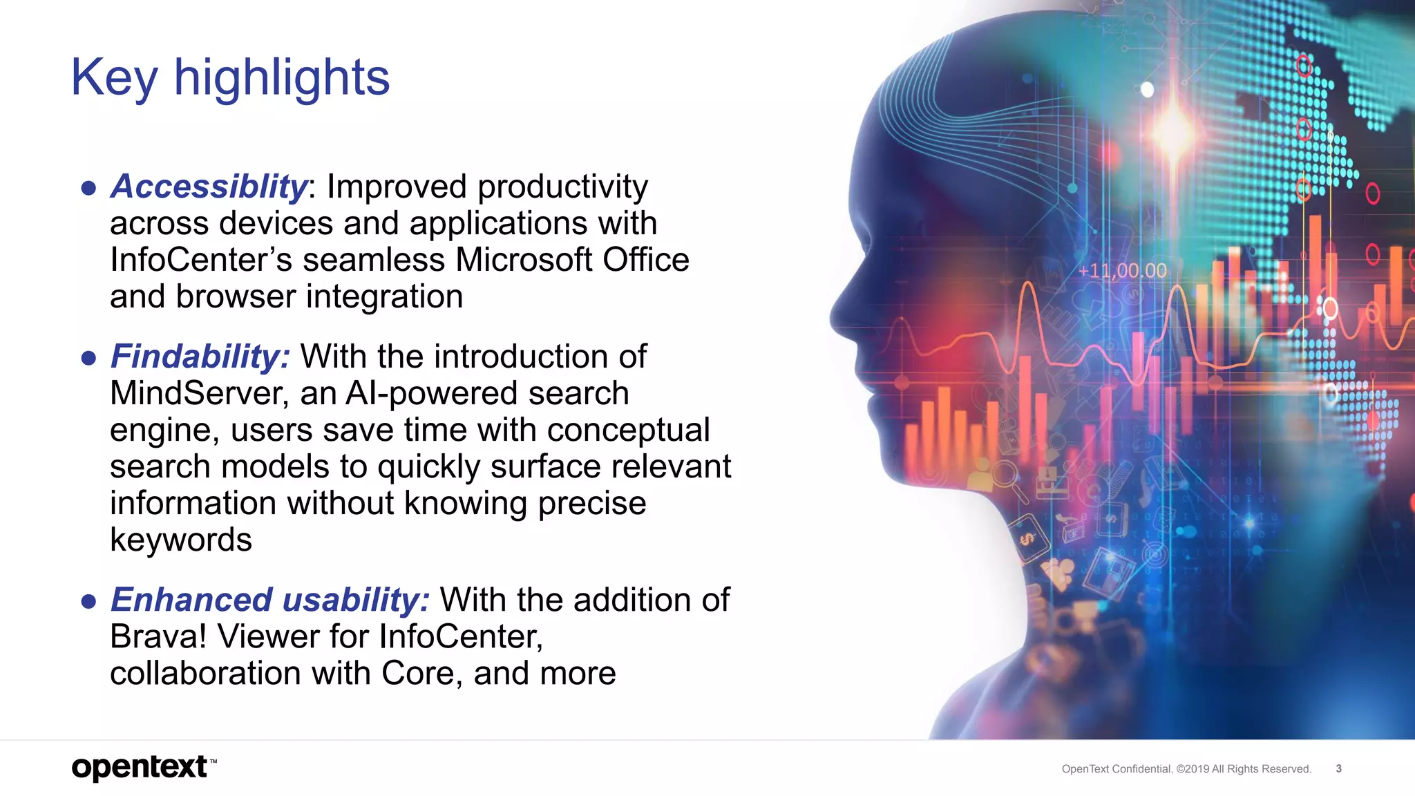 OpenText Confidential. ©2019 All Rights Reserved. 3
Key highlights
● Accessiblity: Improved productivity
across devices and applications with
InfoCenter’s seamless Microsoft Office
and browser integration
● Findability: With the introduction of
MindServer, an AI-powered search
engine, users save time with conceptual
search models to quickly surface relevant
information without knowing precise
keywords
● Enhanced usability: With the addition of
Brava! Viewer for InfoCenter,
collaboration with Core, and more
 