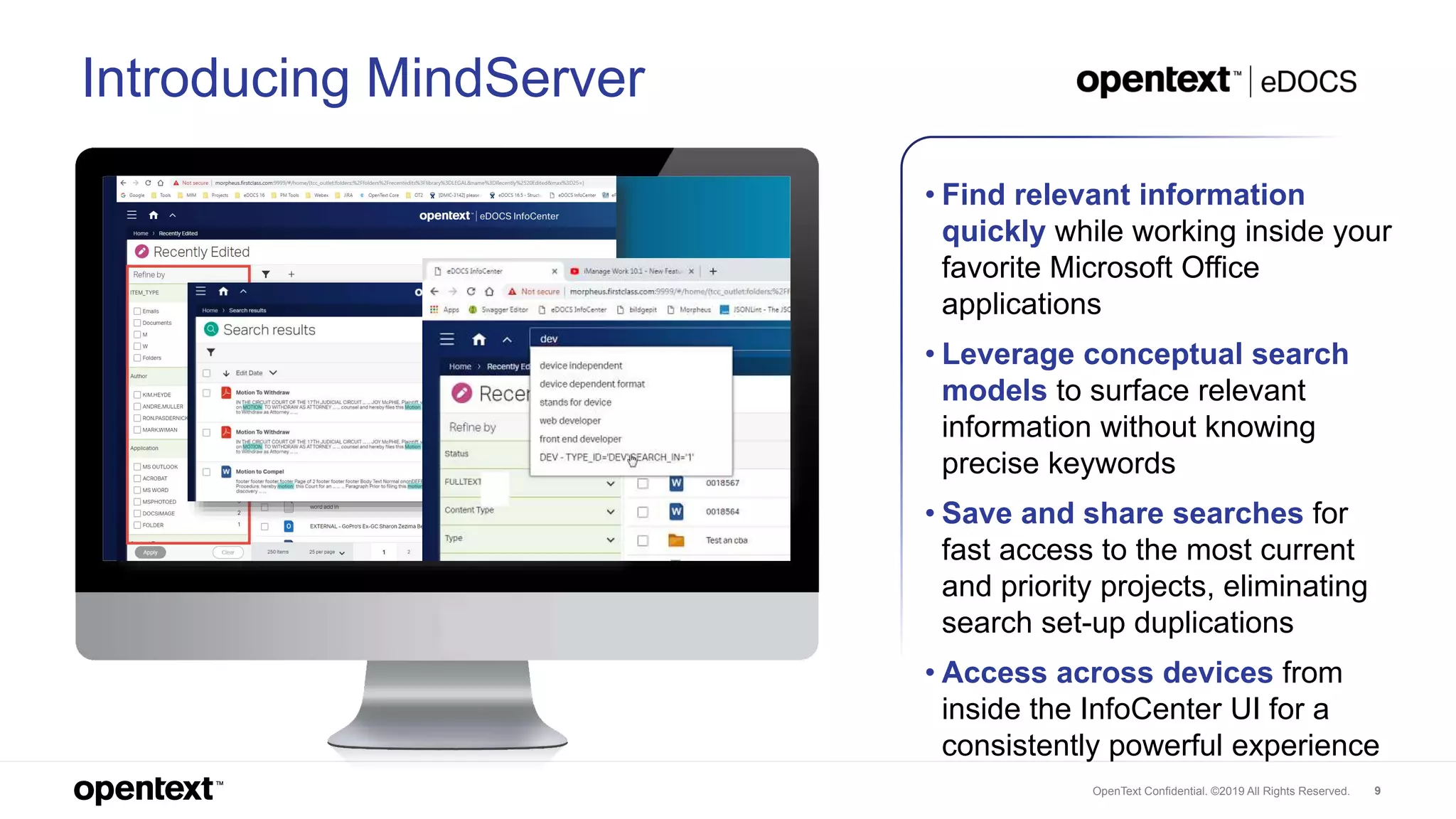 OpenText Confidential. ©2019 All Rights Reserved. 9
Introducing MindServer
• Find relevant information
quickly while working inside your
favorite Microsoft Office
applications
• Leverage conceptual search
models to surface relevant
information without knowing
precise keywords
• Save and share searches for
fast access to the most current
and priority projects, eliminating
search set-up duplications
• Access across devices from
inside the InfoCenter UI for a
consistently powerful experience
 