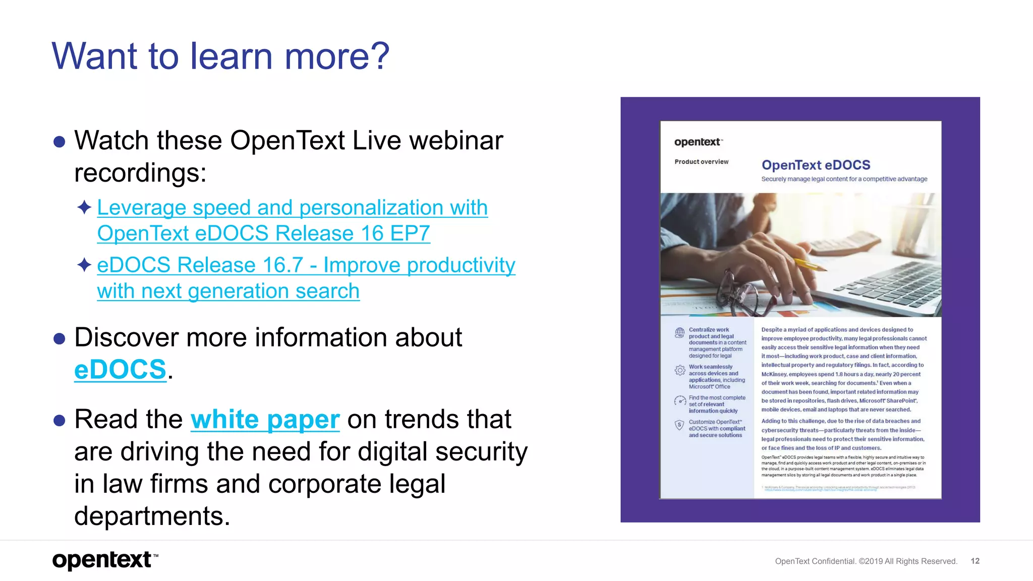 OpenText Confidential. ©2019 All Rights Reserved. 12
Want to learn more?
● Watch these OpenText Live webinar
recordings:
✦ Leverage speed and personalization with
OpenText eDOCS Release 16 EP7
✦ eDOCS Release 16.7 - Improve productivity
with next generation search
● Discover more information about
eDOCS.
● Read the white paper on trends that
are driving the need for digital security
in law firms and corporate legal
departments.
 