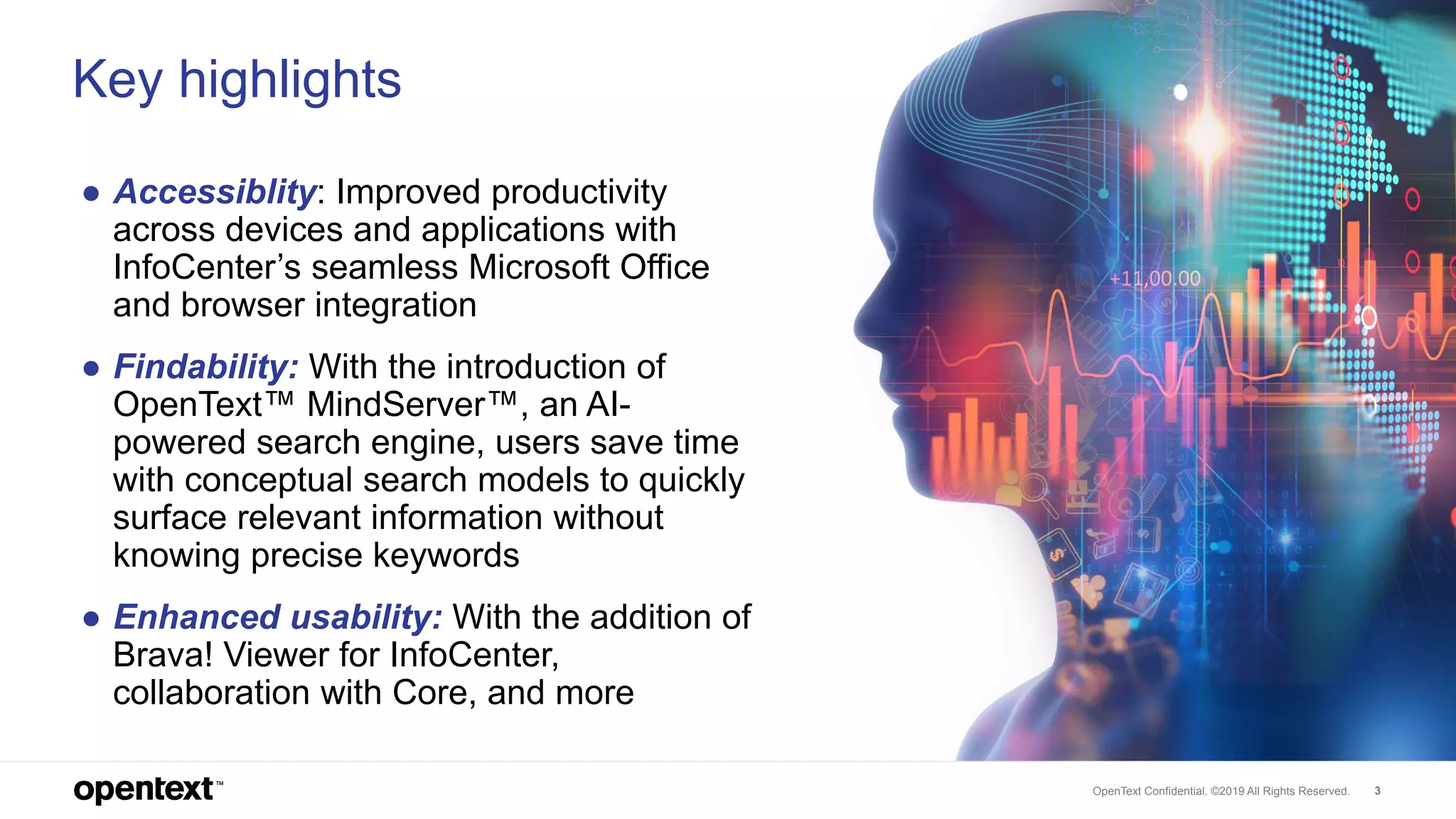 OpenText Confidential. ©2019 All Rights Reserved. 3
Key highlights
● Accessiblity: Improved productivity
across devices and applications with
InfoCenter’s seamless Microsoft Office
and browser integration
● Findability: With the introduction of
OpenText™ MindServer™, an AI-
powered search engine, users save time
with conceptual search models to quickly
surface relevant information without
knowing precise keywords
● Enhanced usability: With the addition of
Brava! Viewer for InfoCenter,
collaboration with Core, and more
 