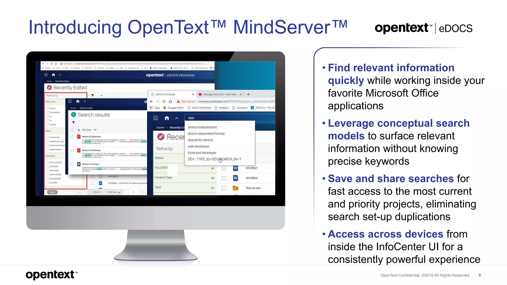 OpenText Confidential. ©2019 All Rights Reserved. 9
Introducing OpenText™ MindServer™
• Find relevant information
quickly while working inside your
favorite Microsoft Office
applications
• Leverage conceptual search
models to surface relevant
information without knowing
precise keywords
• Save and share searches for
fast access to the most current
and priority projects, eliminating
search set-up duplications
• Access across devices from
inside the InfoCenter UI for a
consistently powerful experience
 