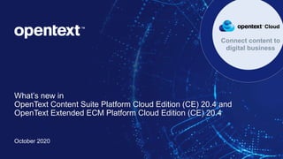 OpenText Confidential. ©2020 All Rights Reserved. 1
What’s new in
OpenText Content Suite Platform Cloud Edition (CE) 20.4 and
OpenText Extended ECM Platform Cloud Edition (CE) 20.4
October 2020
Connect content to
digital business
 