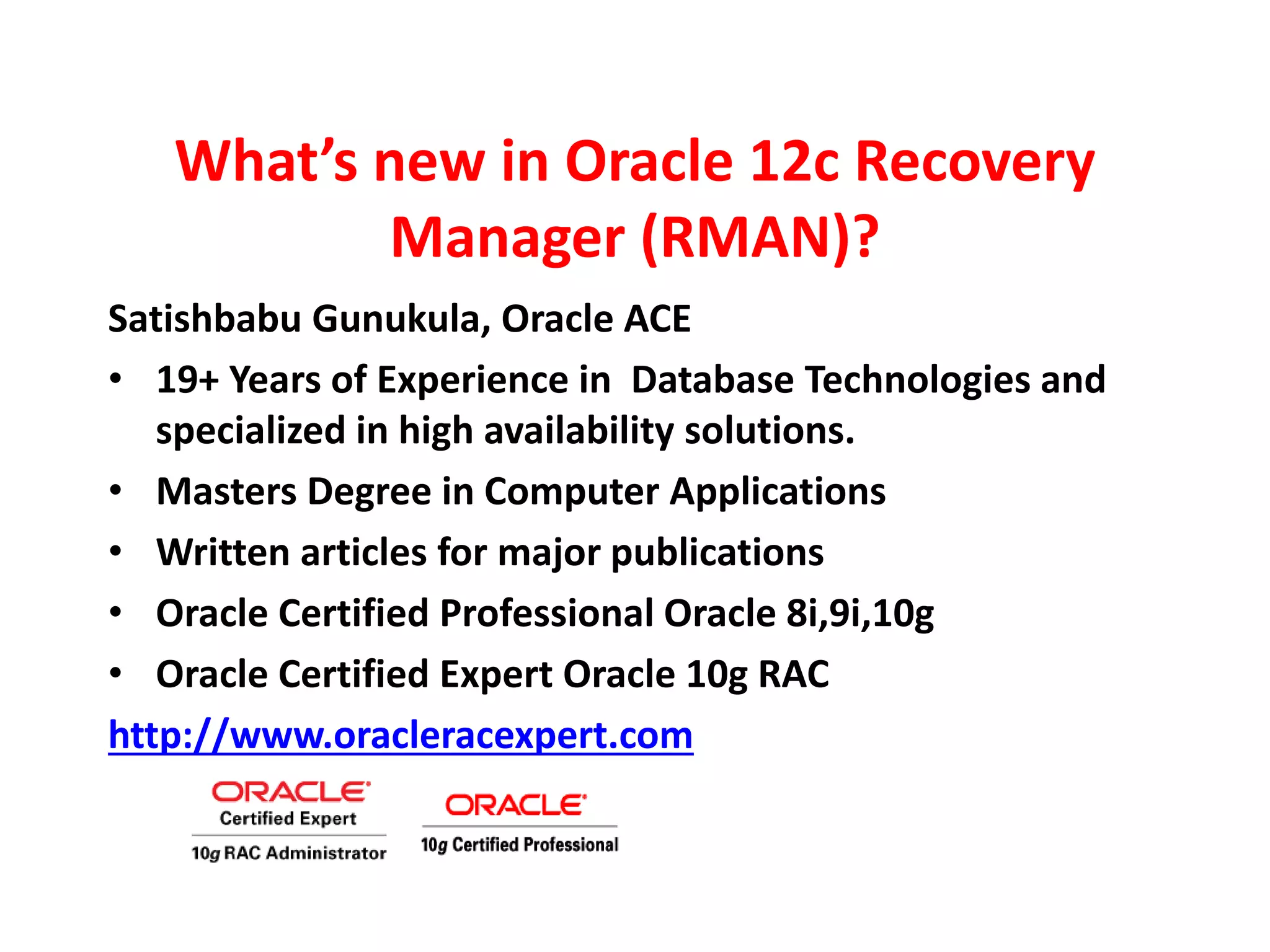 What’s new in Oracle 12c Recovery
Manager (RMAN)?
Satishbabu Gunukula, Oracle ACE
• 19+ Years of Experience in Database Technologies and
specialized in high availability solutions.
• Masters Degree in Computer Applications
• Written articles for major publications
• Oracle Certified Professional Oracle 8i,9i,10g
• Oracle Certified Expert Oracle 10g RAC
http://www.oracleracexpert.com
 