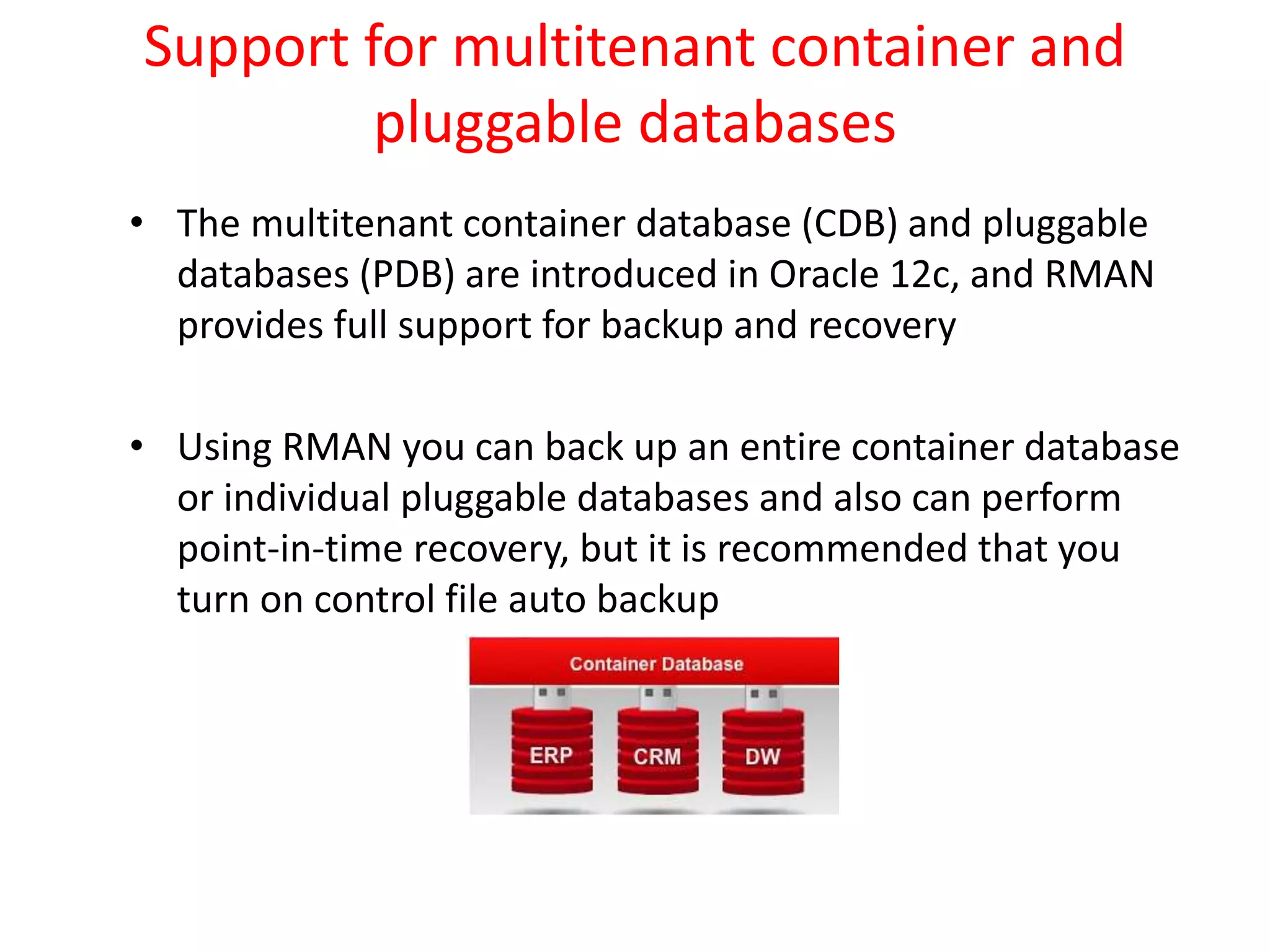 Support for multitenant container and
pluggable databases
• The multitenant container database (CDB) and pluggable
databases (PDB) are introduced in Oracle 12c, and RMAN
provides full support for backup and recovery
• Using RMAN you can back up an entire container database
or individual pluggable databases and also can perform
point-in-time recovery, but it is recommended that you
turn on control file auto backup
 