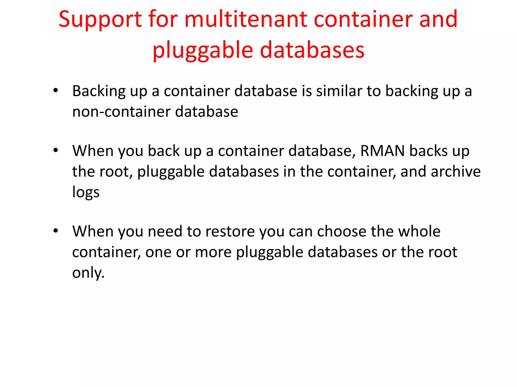 Support for multitenant container and
pluggable databases
• Backing up a container database is similar to backing up a
non-container database
• When you back up a container database, RMAN backs up
the root, pluggable databases in the container, and archive
logs
• When you need to restore you can choose the whole
container, one or more pluggable databases or the root
only.
 