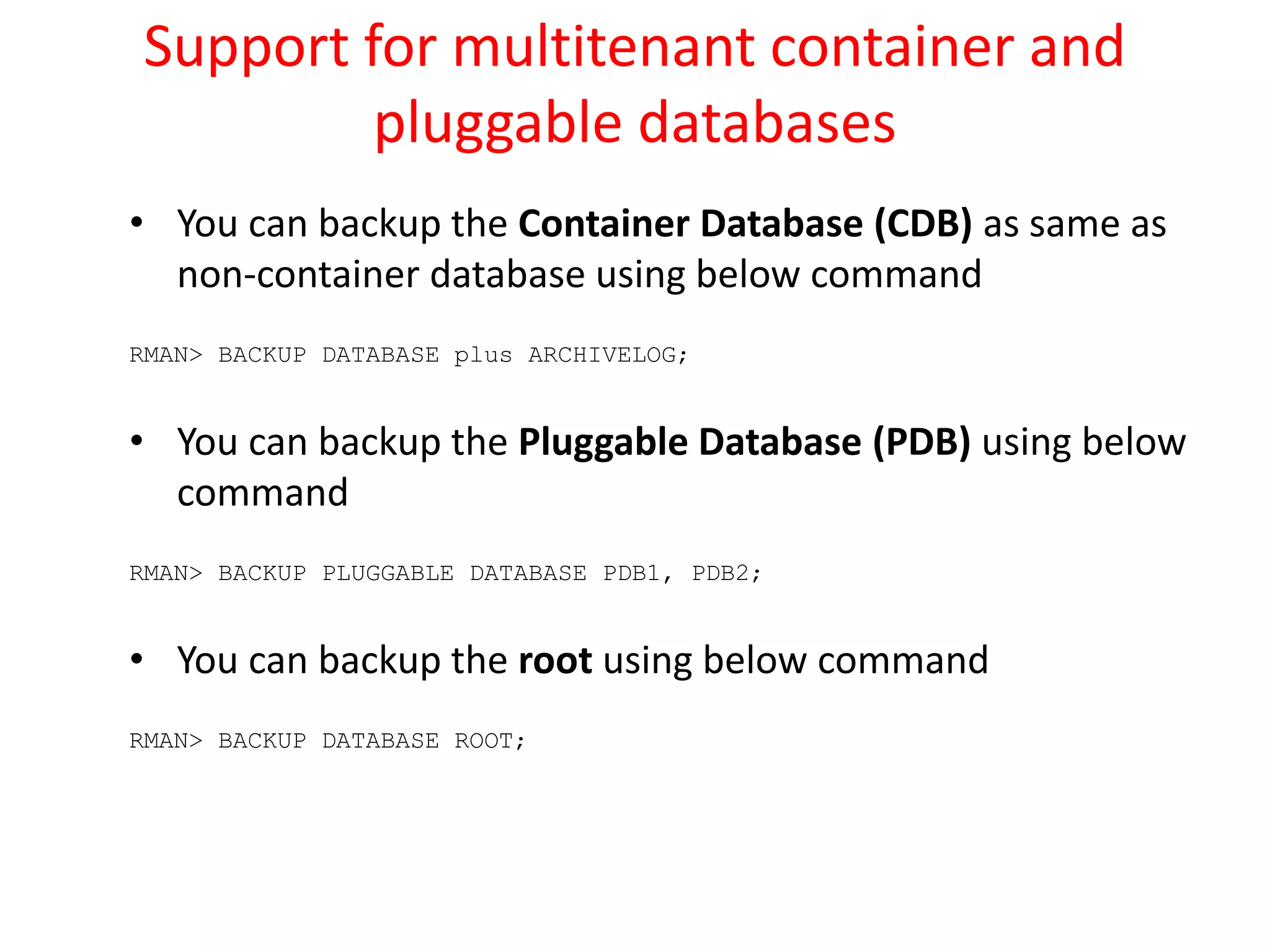 Support for multitenant container and
pluggable databases
• You can backup the Container Database (CDB) as same as
non-container database using below command
RMAN> BACKUP DATABASE plus ARCHIVELOG;
• You can backup the Pluggable Database (PDB) using below
command
RMAN> BACKUP PLUGGABLE DATABASE PDB1, PDB2;
• You can backup the root using below command
RMAN> BACKUP DATABASE ROOT;
 