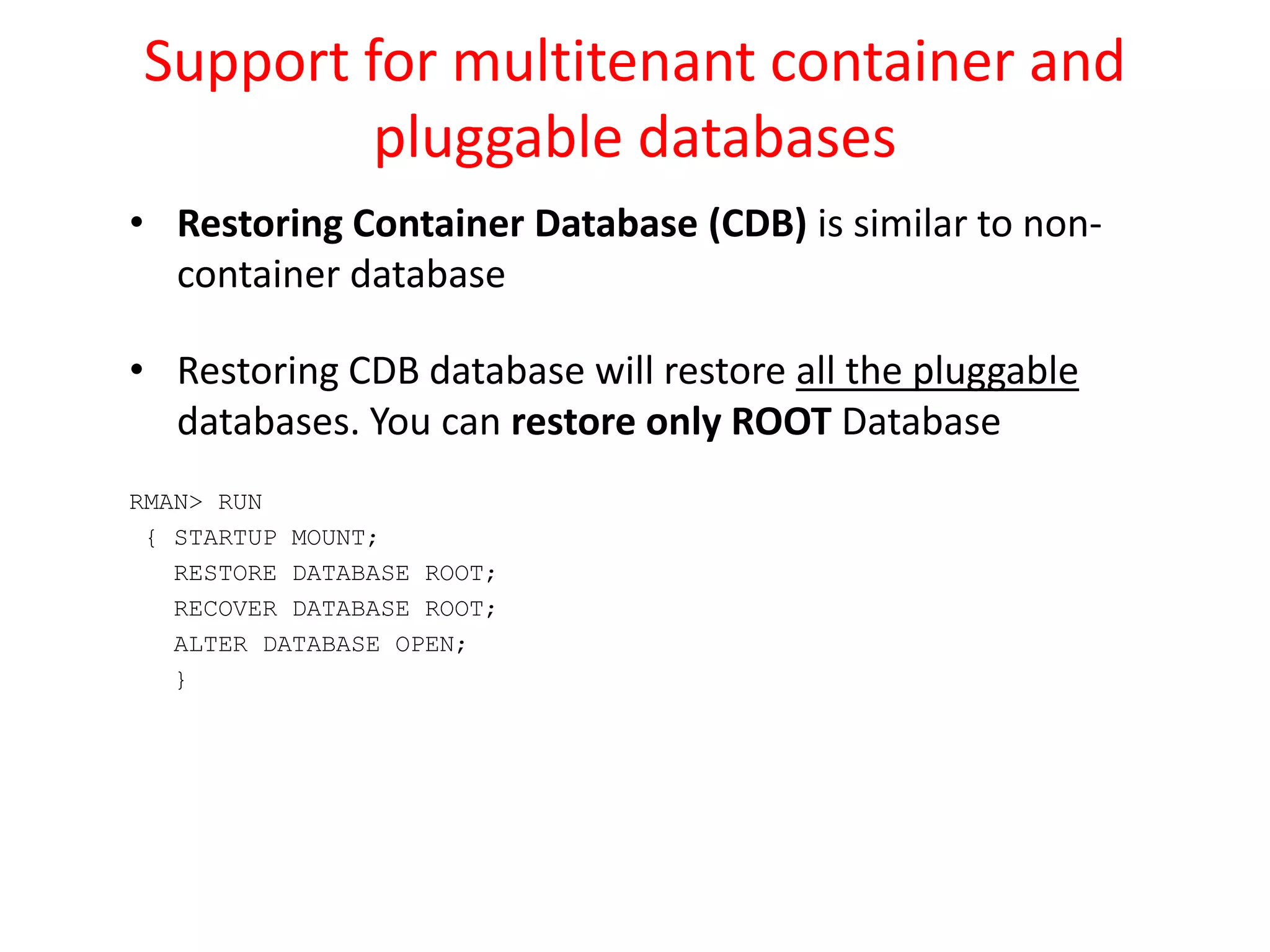 Support for multitenant container and
pluggable databases
• Restoring Container Database (CDB) is similar to non-
container database
• Restoring CDB database will restore all the pluggable
databases. You can restore only ROOT Database
RMAN> RUN
{ STARTUP MOUNT;
RESTORE DATABASE ROOT;
RECOVER DATABASE ROOT;
ALTER DATABASE OPEN;
}
 