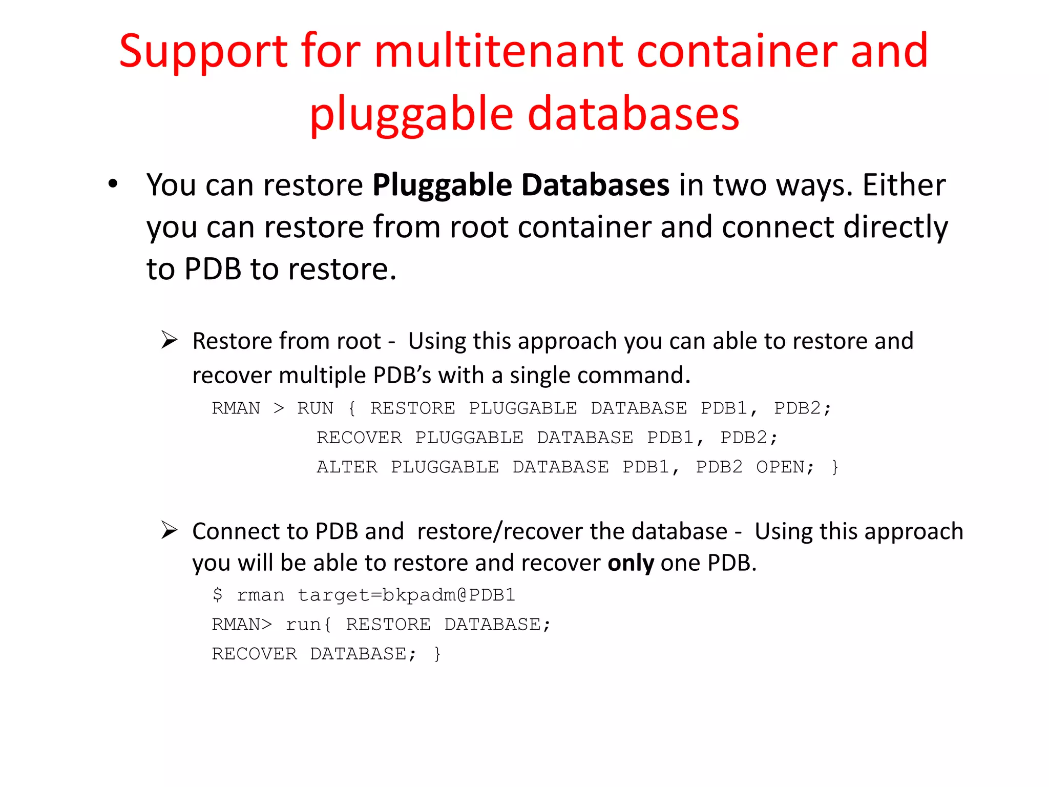 Support for multitenant container and
pluggable databases
• You can restore Pluggable Databases in two ways. Either
you can restore from root container and connect directly
to PDB to restore.
 Restore from root - Using this approach you can able to restore and
recover multiple PDB’s with a single command.
RMAN > RUN { RESTORE PLUGGABLE DATABASE PDB1, PDB2;
RECOVER PLUGGABLE DATABASE PDB1, PDB2;
ALTER PLUGGABLE DATABASE PDB1, PDB2 OPEN; }
 Connect to PDB and restore/recover the database - Using this approach
you will be able to restore and recover only one PDB.
$ rman target=bkpadm@PDB1
RMAN> run{ RESTORE DATABASE;
RECOVER DATABASE; }
 
