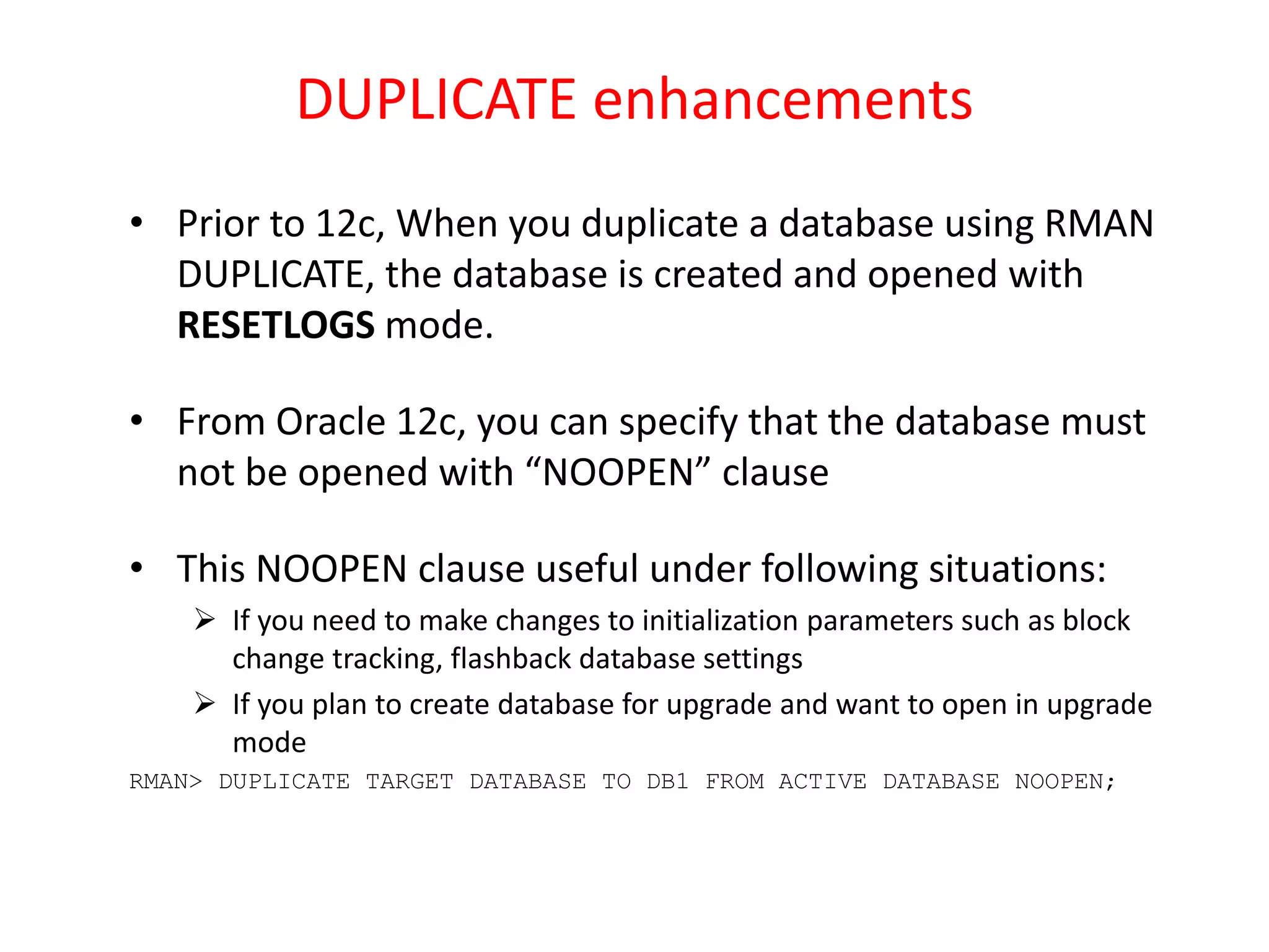 DUPLICATE enhancements
• Prior to 12c, When you duplicate a database using RMAN
DUPLICATE, the database is created and opened with
RESETLOGS mode.
• From Oracle 12c, you can specify that the database must
not be opened with “NOOPEN” clause
• This NOOPEN clause useful under following situations:
 If you need to make changes to initialization parameters such as block
change tracking, flashback database settings
 If you plan to create database for upgrade and want to open in upgrade
mode
RMAN> DUPLICATE TARGET DATABASE TO DB1 FROM ACTIVE DATABASE NOOPEN;
 
