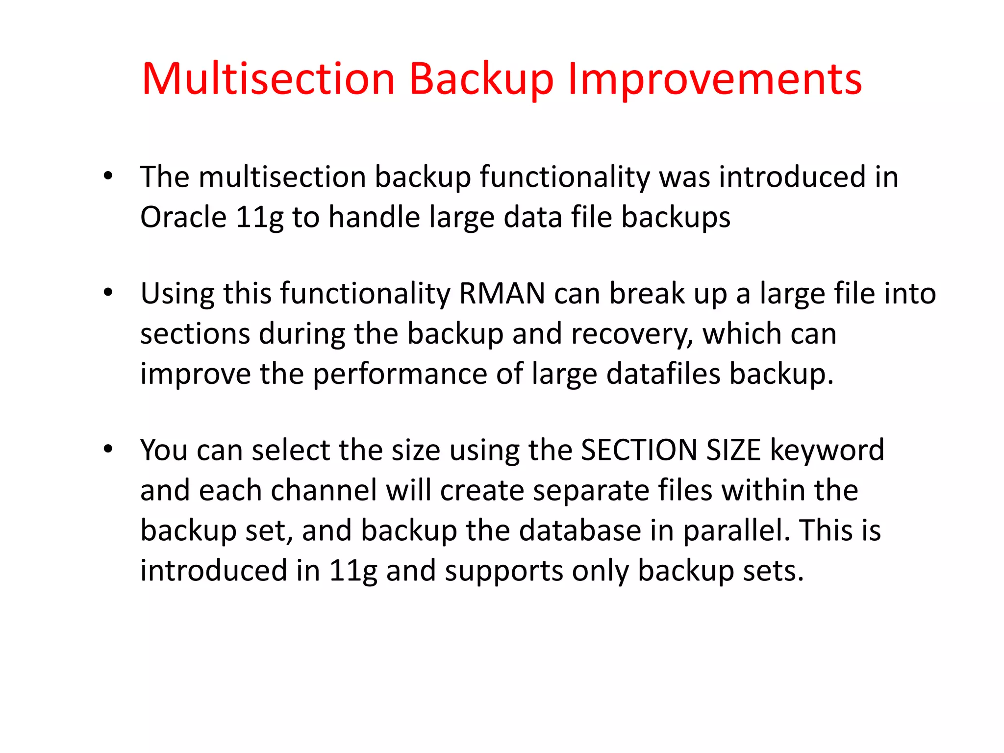 Multisection Backup Improvements
• The multisection backup functionality was introduced in
Oracle 11g to handle large data file backups
• Using this functionality RMAN can break up a large file into
sections during the backup and recovery, which can
improve the performance of large datafiles backup.
• You can select the size using the SECTION SIZE keyword
and each channel will create separate files within the
backup set, and backup the database in parallel. This is
introduced in 11g and supports only backup sets.
 