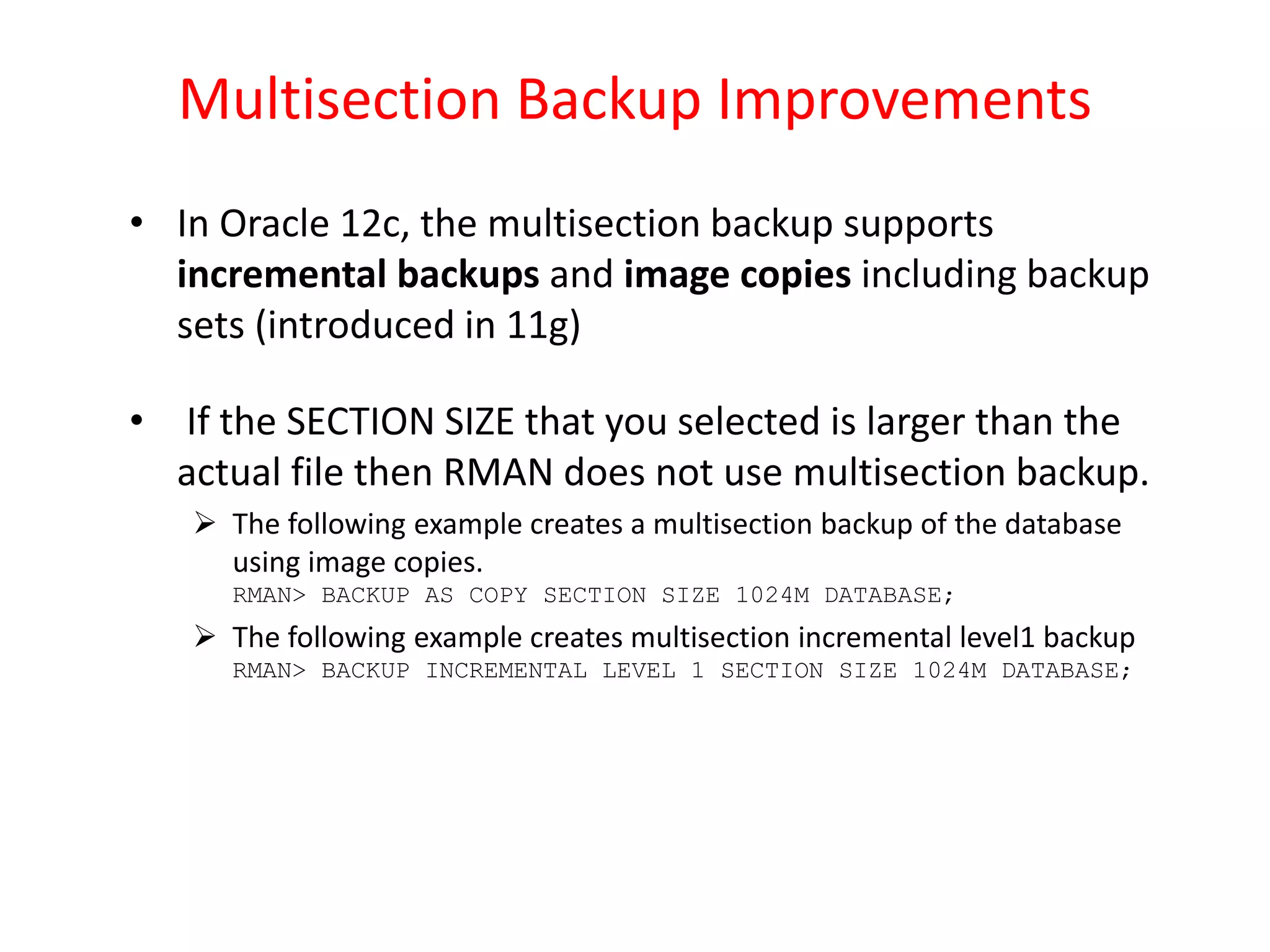 Multisection Backup Improvements
• In Oracle 12c, the multisection backup supports
incremental backups and image copies including backup
sets (introduced in 11g)
• If the SECTION SIZE that you selected is larger than the
actual file then RMAN does not use multisection backup.
 The following example creates a multisection backup of the database
using image copies.
RMAN> BACKUP AS COPY SECTION SIZE 1024M DATABASE;
 The following example creates multisection incremental level1 backup
RMAN> BACKUP INCREMENTAL LEVEL 1 SECTION SIZE 1024M DATABASE;
 