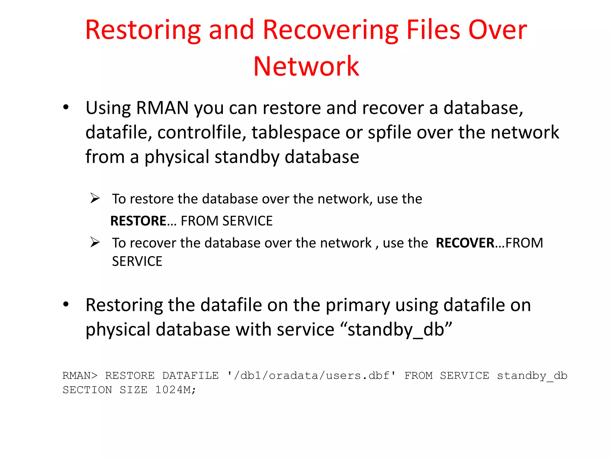 Restoring and Recovering Files Over
Network
• Using RMAN you can restore and recover a database,
datafile, controlfile, tablespace or spfile over the network
from a physical standby database
 To restore the database over the network, use the
RESTORE… FROM SERVICE
 To recover the database over the network , use the RECOVER…FROM
SERVICE
• Restoring the datafile on the primary using datafile on
physical database with service “standby_db”
RMAN> RESTORE DATAFILE '/db1/oradata/users.dbf' FROM SERVICE standby_db
SECTION SIZE 1024M;
 
