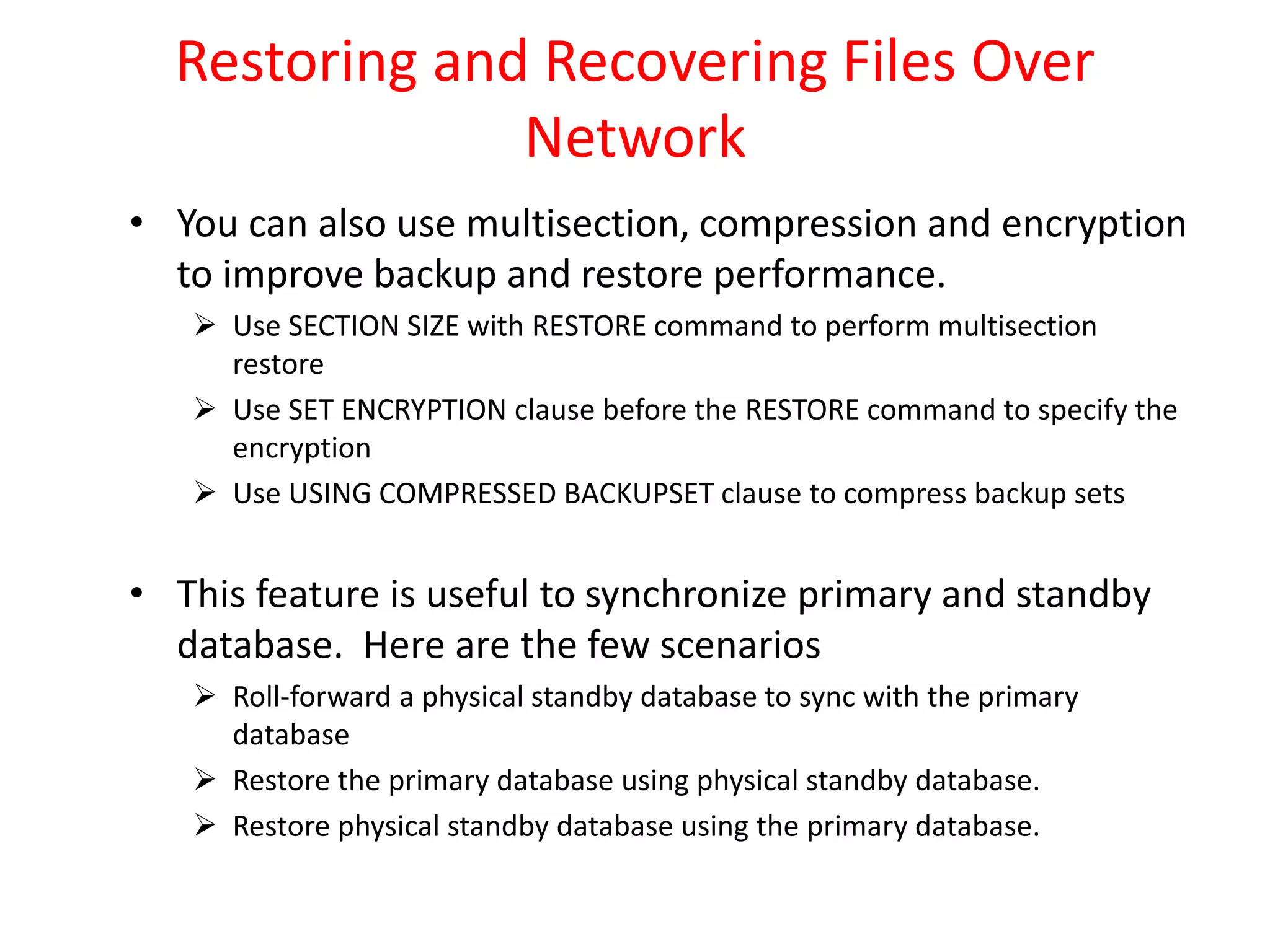 Restoring and Recovering Files Over
Network
• You can also use multisection, compression and encryption
to improve backup and restore performance.
 Use SECTION SIZE with RESTORE command to perform multisection
restore
 Use SET ENCRYPTION clause before the RESTORE command to specify the
encryption
 Use USING COMPRESSED BACKUPSET clause to compress backup sets
• This feature is useful to synchronize primary and standby
database. Here are the few scenarios
 Roll-forward a physical standby database to sync with the primary
database
 Restore the primary database using physical standby database.
 Restore physical standby database using the primary database.
 