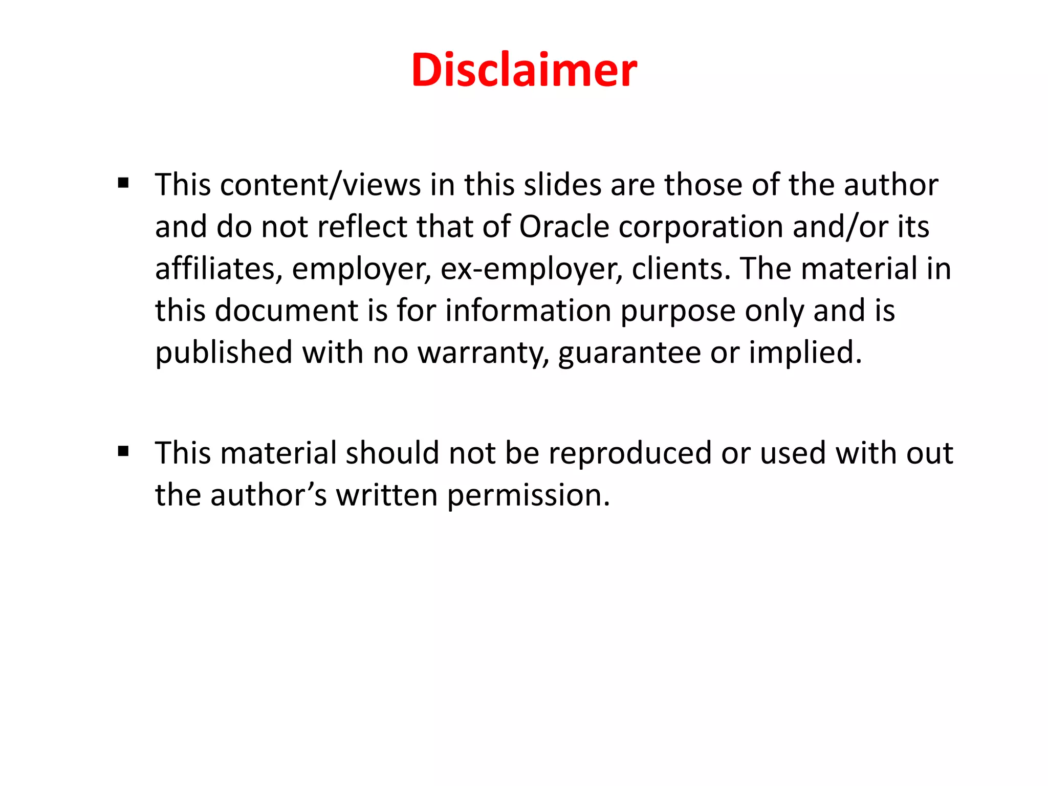 Disclaimer
 This content/views in this slides are those of the author
and do not reflect that of Oracle corporation and/or its
affiliates, employer, ex-employer, clients. The material in
this document is for information purpose only and is
published with no warranty, guarantee or implied.
 This material should not be reproduced or used with out
the author’s written permission.
 