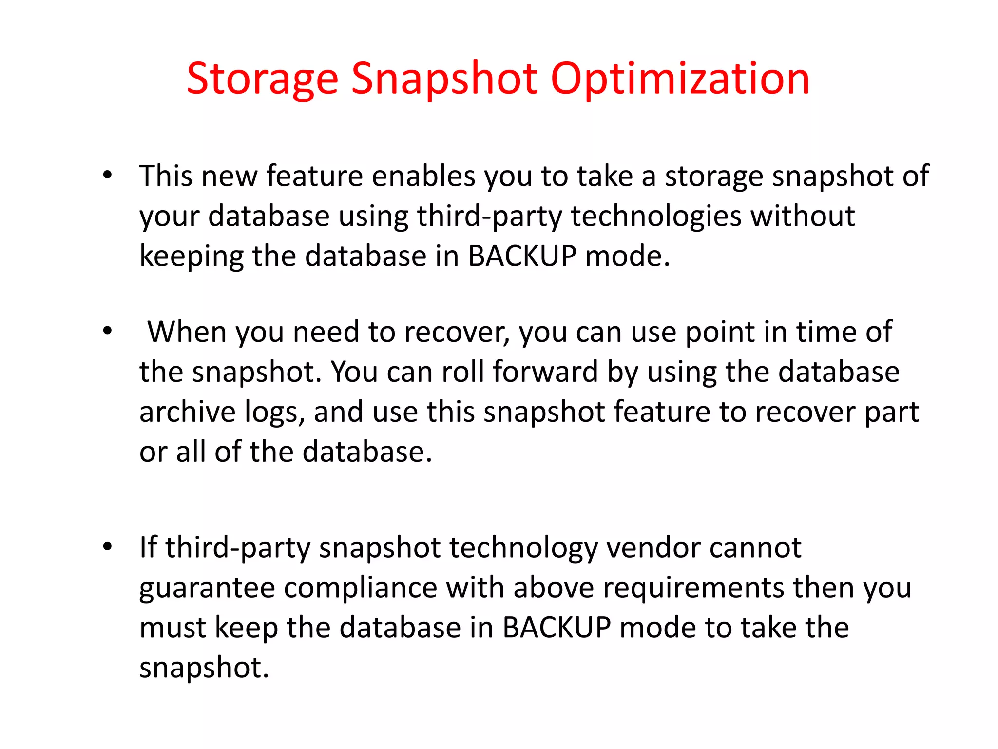 Storage Snapshot Optimization
• This new feature enables you to take a storage snapshot of
your database using third-party technologies without
keeping the database in BACKUP mode.
• When you need to recover, you can use point in time of
the snapshot. You can roll forward by using the database
archive logs, and use this snapshot feature to recover part
or all of the database.
• If third-party snapshot technology vendor cannot
guarantee compliance with above requirements then you
must keep the database in BACKUP mode to take the
snapshot.
 