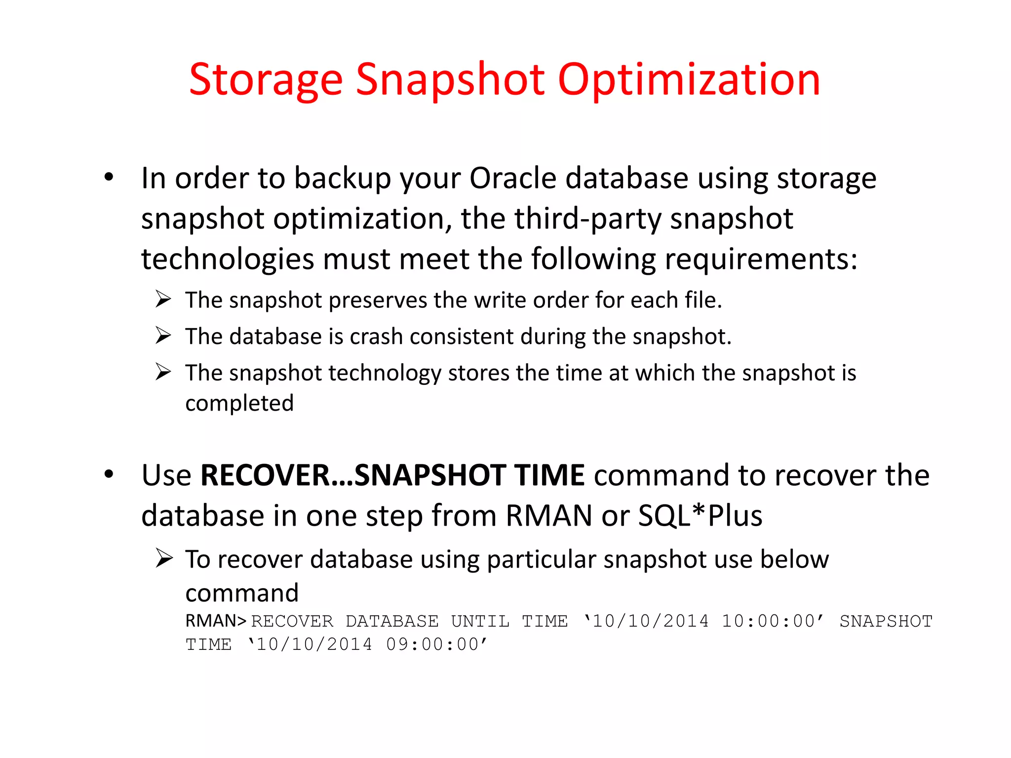 Storage Snapshot Optimization
• In order to backup your Oracle database using storage
snapshot optimization, the third-party snapshot
technologies must meet the following requirements:
 The snapshot preserves the write order for each file.
 The database is crash consistent during the snapshot.
 The snapshot technology stores the time at which the snapshot is
completed
• Use RECOVER…SNAPSHOT TIME command to recover the
database in one step from RMAN or SQL*Plus
 To recover database using particular snapshot use below
command
RMAN> RECOVER DATABASE UNTIL TIME ‘10/10/2014 10:00:00’ SNAPSHOT
TIME ‘10/10/2014 09:00:00’
 