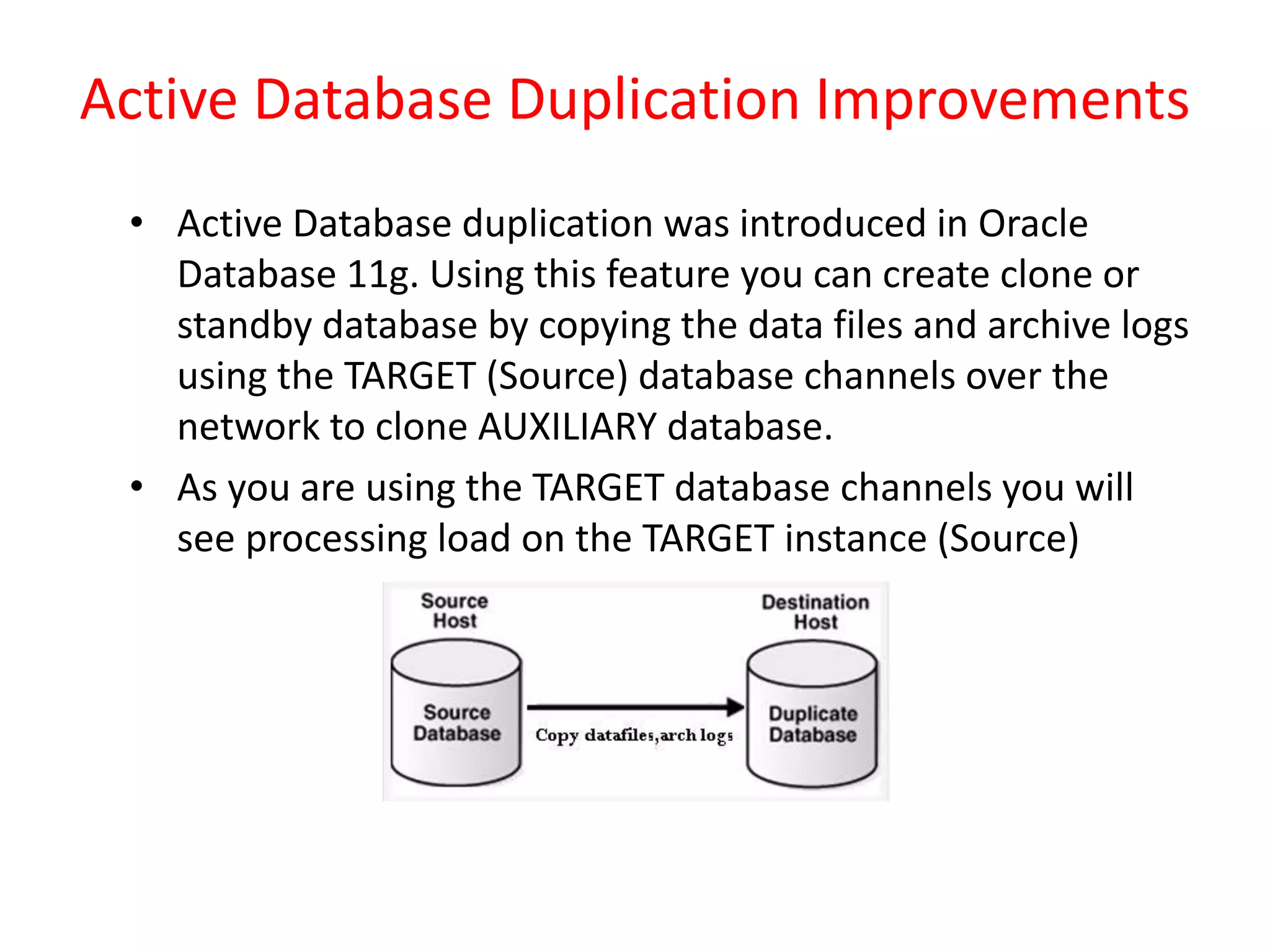 Active Database Duplication Improvements
• Active Database duplication was introduced in Oracle
Database 11g. Using this feature you can create clone or
standby database by copying the data files and archive logs
using the TARGET (Source) database channels over the
network to clone AUXILIARY database.
• As you are using the TARGET database channels you will
see processing load on the TARGET instance (Source)
 