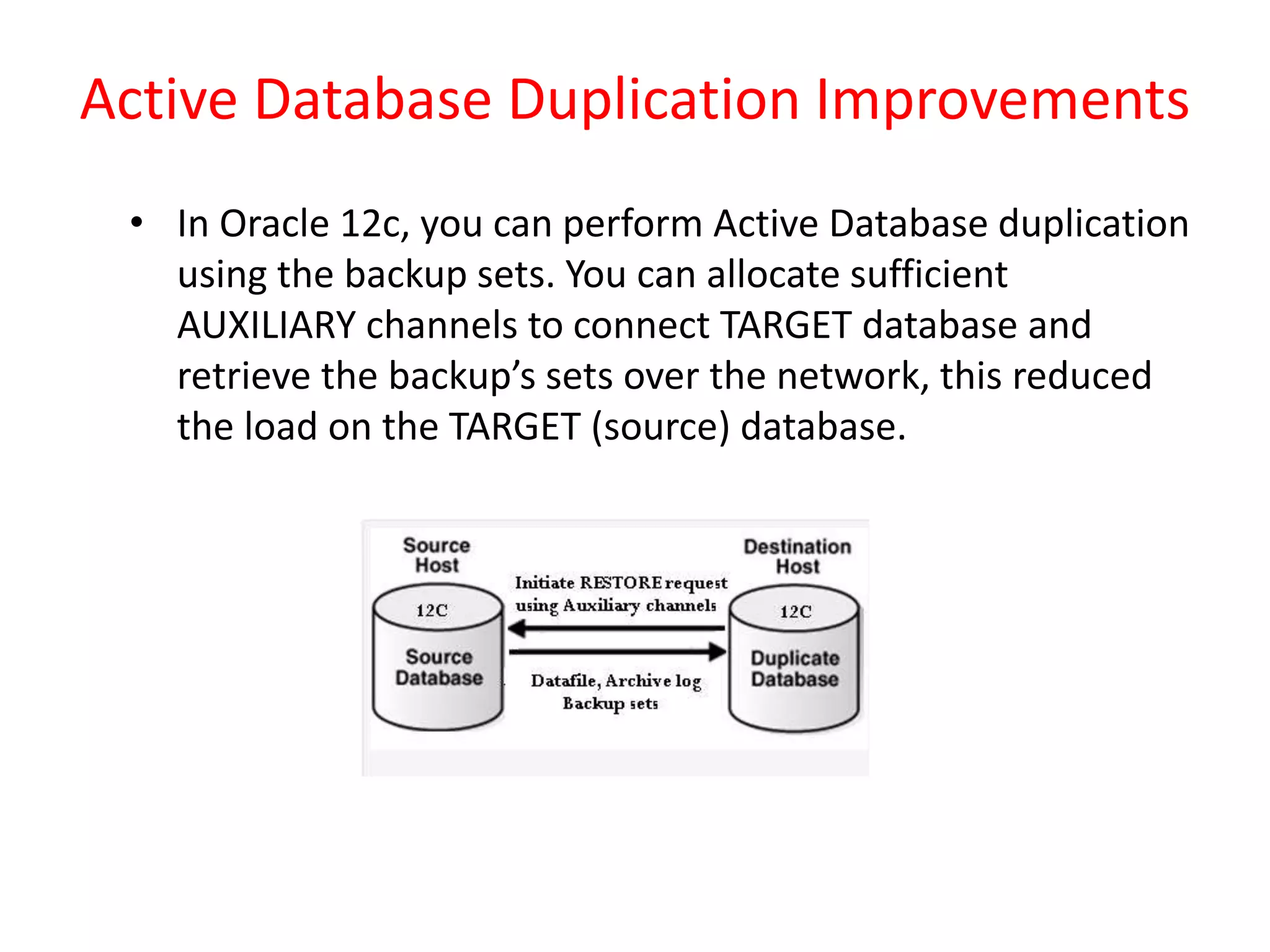 Active Database Duplication Improvements
• In Oracle 12c, you can perform Active Database duplication
using the backup sets. You can allocate sufficient
AUXILIARY channels to connect TARGET database and
retrieve the backup’s sets over the network, this reduced
the load on the TARGET (source) database.
 