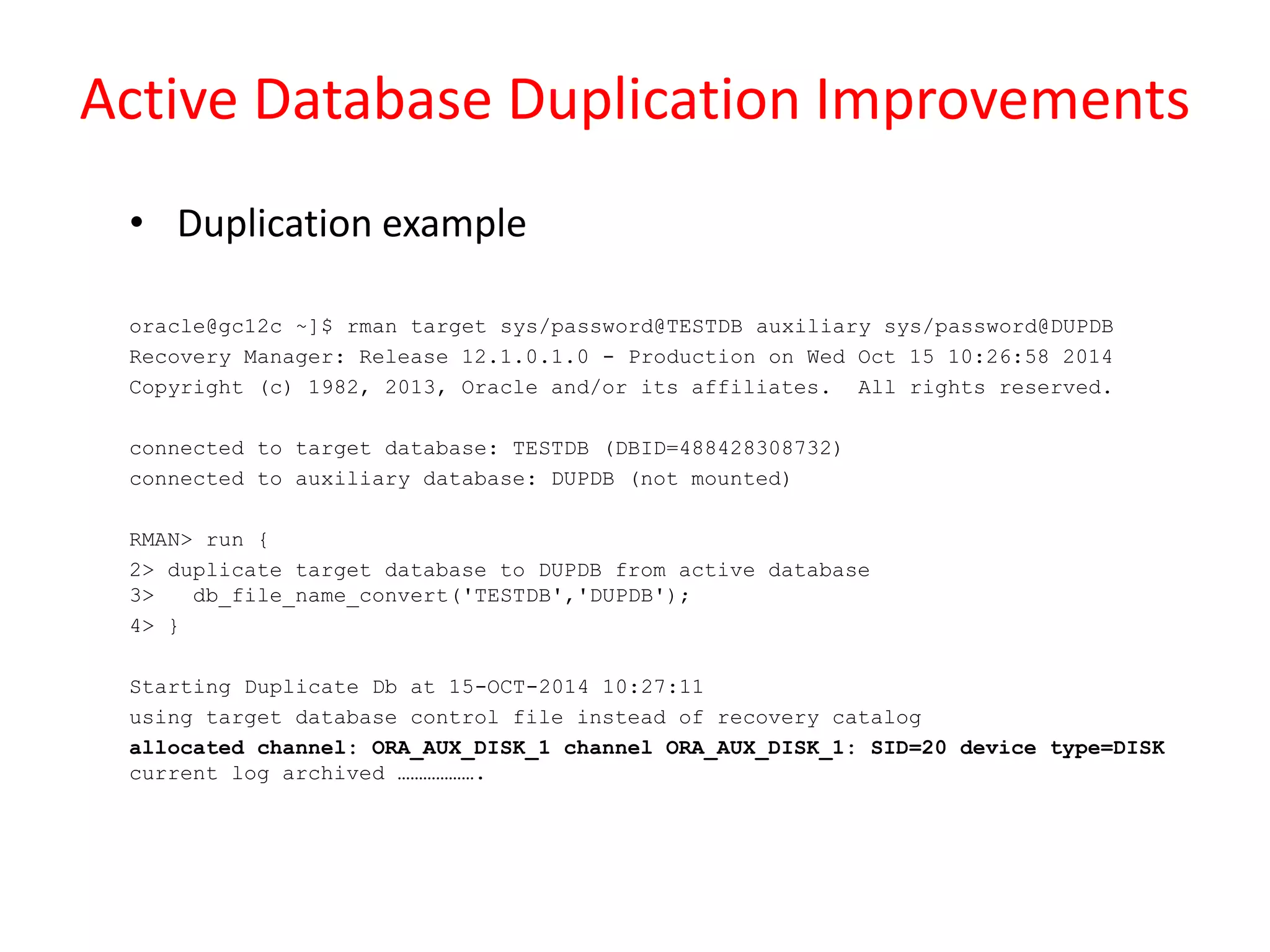 Active Database Duplication Improvements
• Duplication example
oracle@gc12c ~]$ rman target sys/password@TESTDB auxiliary sys/password@DUPDB
Recovery Manager: Release 12.1.0.1.0 - Production on Wed Oct 15 10:26:58 2014
Copyright (c) 1982, 2013, Oracle and/or its affiliates. All rights reserved.
connected to target database: TESTDB (DBID=488428308732)
connected to auxiliary database: DUPDB (not mounted)
RMAN> run {
2> duplicate target database to DUPDB from active database
3> db_file_name_convert('TESTDB','DUPDB');
4> }
Starting Duplicate Db at 15-OCT-2014 10:27:11
using target database control file instead of recovery catalog
allocated channel: ORA_AUX_DISK_1 channel ORA_AUX_DISK_1: SID=20 device type=DISK
current log archived ……………….
 