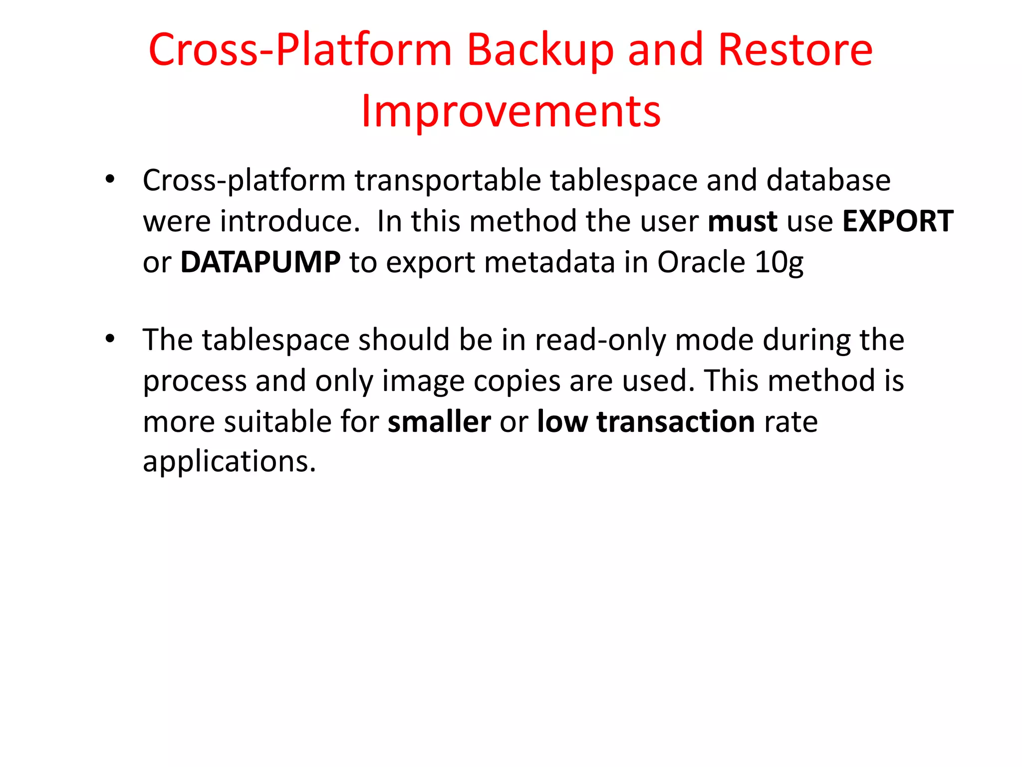Cross-Platform Backup and Restore
Improvements
• Cross-platform transportable tablespace and database
were introduce. In this method the user must use EXPORT
or DATAPUMP to export metadata in Oracle 10g
• The tablespace should be in read-only mode during the
process and only image copies are used. This method is
more suitable for smaller or low transaction rate
applications.
 