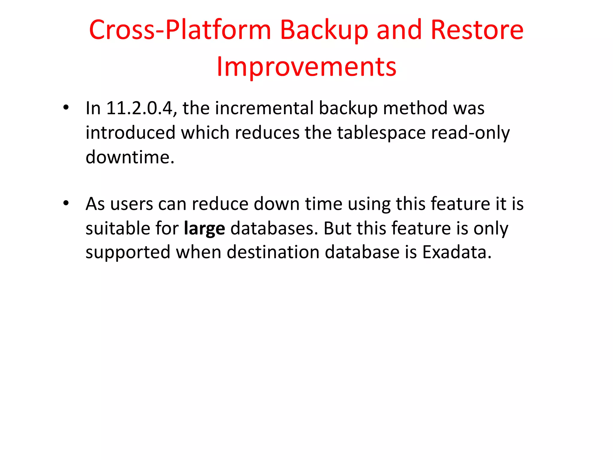 Cross-Platform Backup and Restore
Improvements
• In 11.2.0.4, the incremental backup method was
introduced which reduces the tablespace read-only
downtime.
• As users can reduce down time using this feature it is
suitable for large databases. But this feature is only
supported when destination database is Exadata.
 