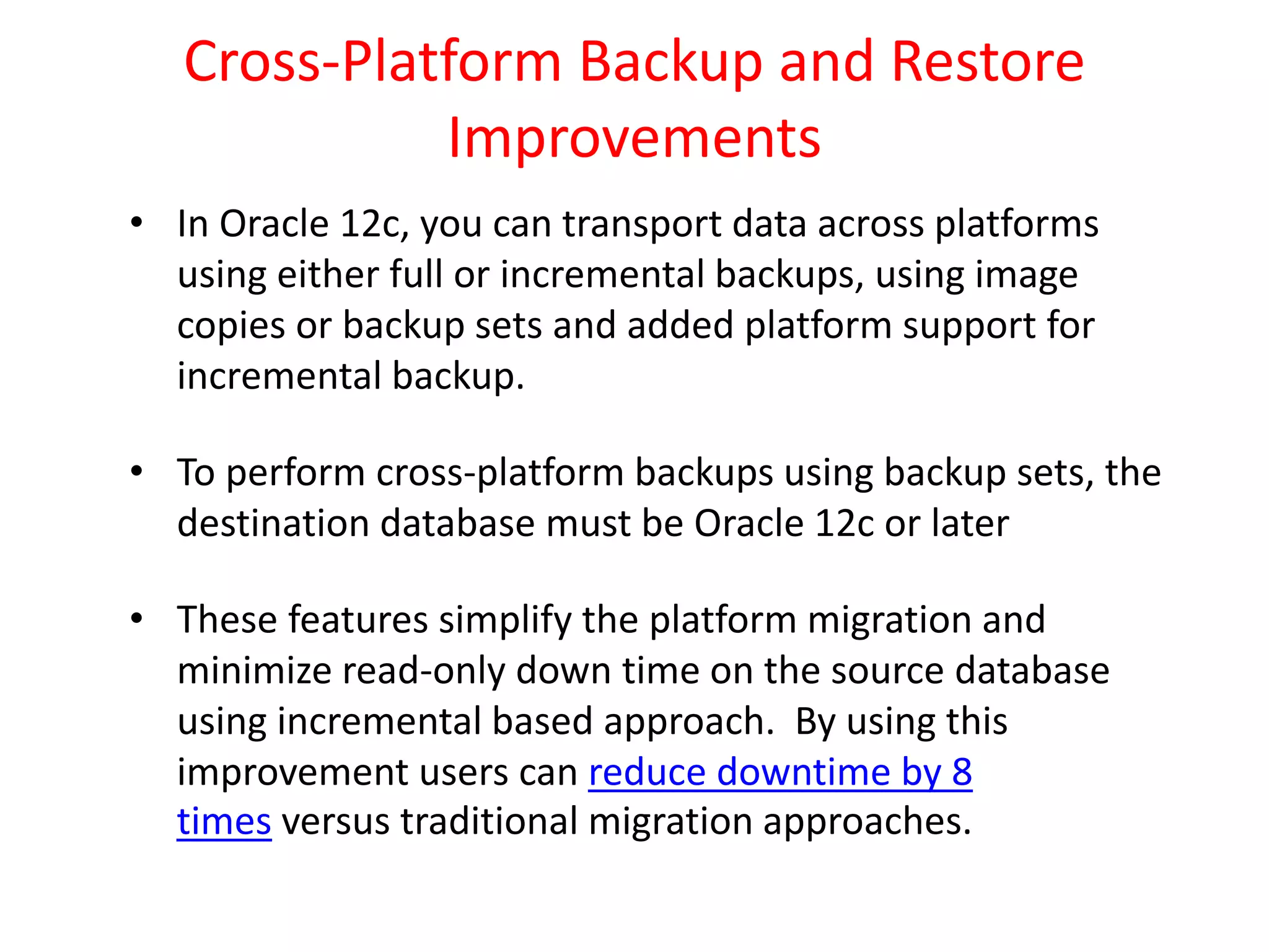 Cross-Platform Backup and Restore
Improvements
• In Oracle 12c, you can transport data across platforms
using either full or incremental backups, using image
copies or backup sets and added platform support for
incremental backup.
• To perform cross-platform backups using backup sets, the
destination database must be Oracle 12c or later
• These features simplify the platform migration and
minimize read-only down time on the source database
using incremental based approach. By using this
improvement users can reduce downtime by 8
times versus traditional migration approaches.
 