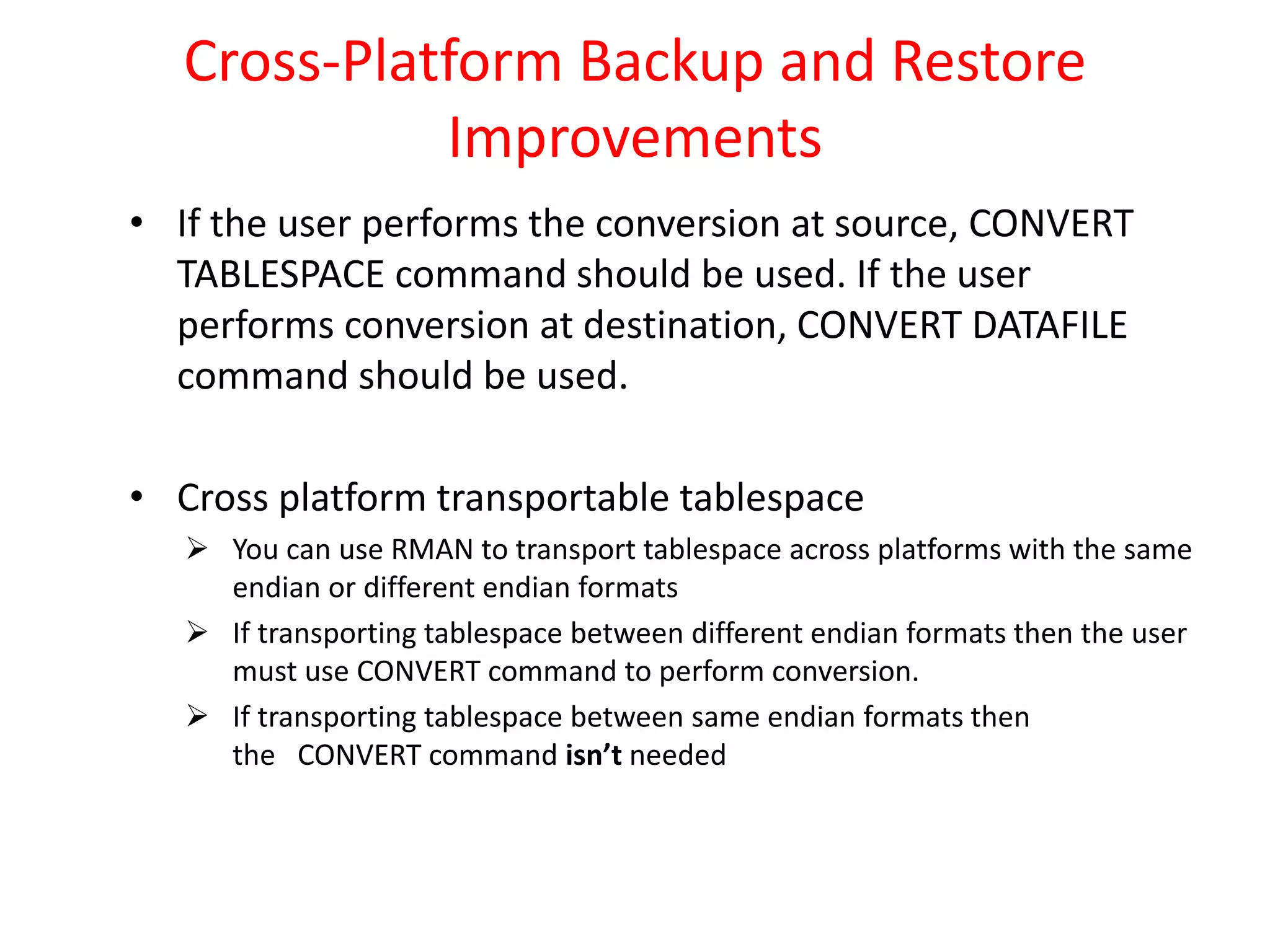 Cross-Platform Backup and Restore
Improvements
• If the user performs the conversion at source, CONVERT
TABLESPACE command should be used. If the user
performs conversion at destination, CONVERT DATAFILE
command should be used.
• Cross platform transportable tablespace
 You can use RMAN to transport tablespace across platforms with the same
endian or different endian formats
 If transporting tablespace between different endian formats then the user
must use CONVERT command to perform conversion.
 If transporting tablespace between same endian formats then
the CONVERT command isn’t needed
 