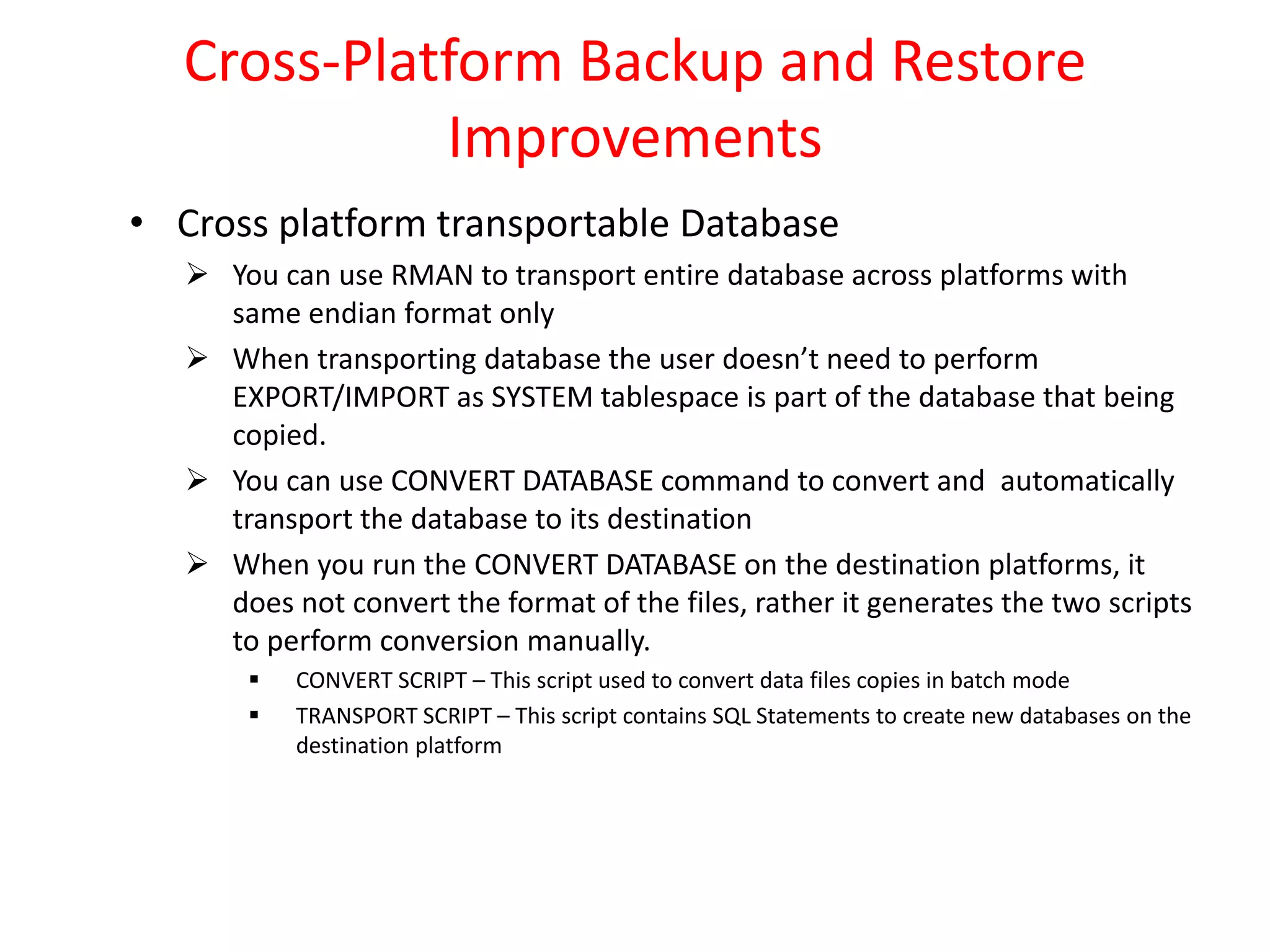 Cross-Platform Backup and Restore
Improvements
• Cross platform transportable Database
 You can use RMAN to transport entire database across platforms with
same endian format only
 When transporting database the user doesn’t need to perform
EXPORT/IMPORT as SYSTEM tablespace is part of the database that being
copied.
 You can use CONVERT DATABASE command to convert and automatically
transport the database to its destination
 When you run the CONVERT DATABASE on the destination platforms, it
does not convert the format of the files, rather it generates the two scripts
to perform conversion manually.
 CONVERT SCRIPT – This script used to convert data files copies in batch mode
 TRANSPORT SCRIPT – This script contains SQL Statements to create new databases on the
destination platform
 