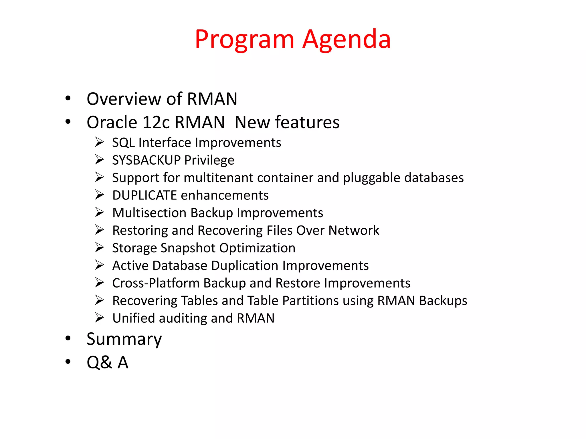 Program Agenda
• Overview of RMAN
• Oracle 12c RMAN New features
 SQL Interface Improvements
 SYSBACKUP Privilege
 Support for multitenant container and pluggable databases
 DUPLICATE enhancements
 Multisection Backup Improvements
 Restoring and Recovering Files Over Network
 Storage Snapshot Optimization
 Active Database Duplication Improvements
 Cross-Platform Backup and Restore Improvements
 Recovering Tables and Table Partitions using RMAN Backups
 Unified auditing and RMAN
• Summary
• Q& A
 
