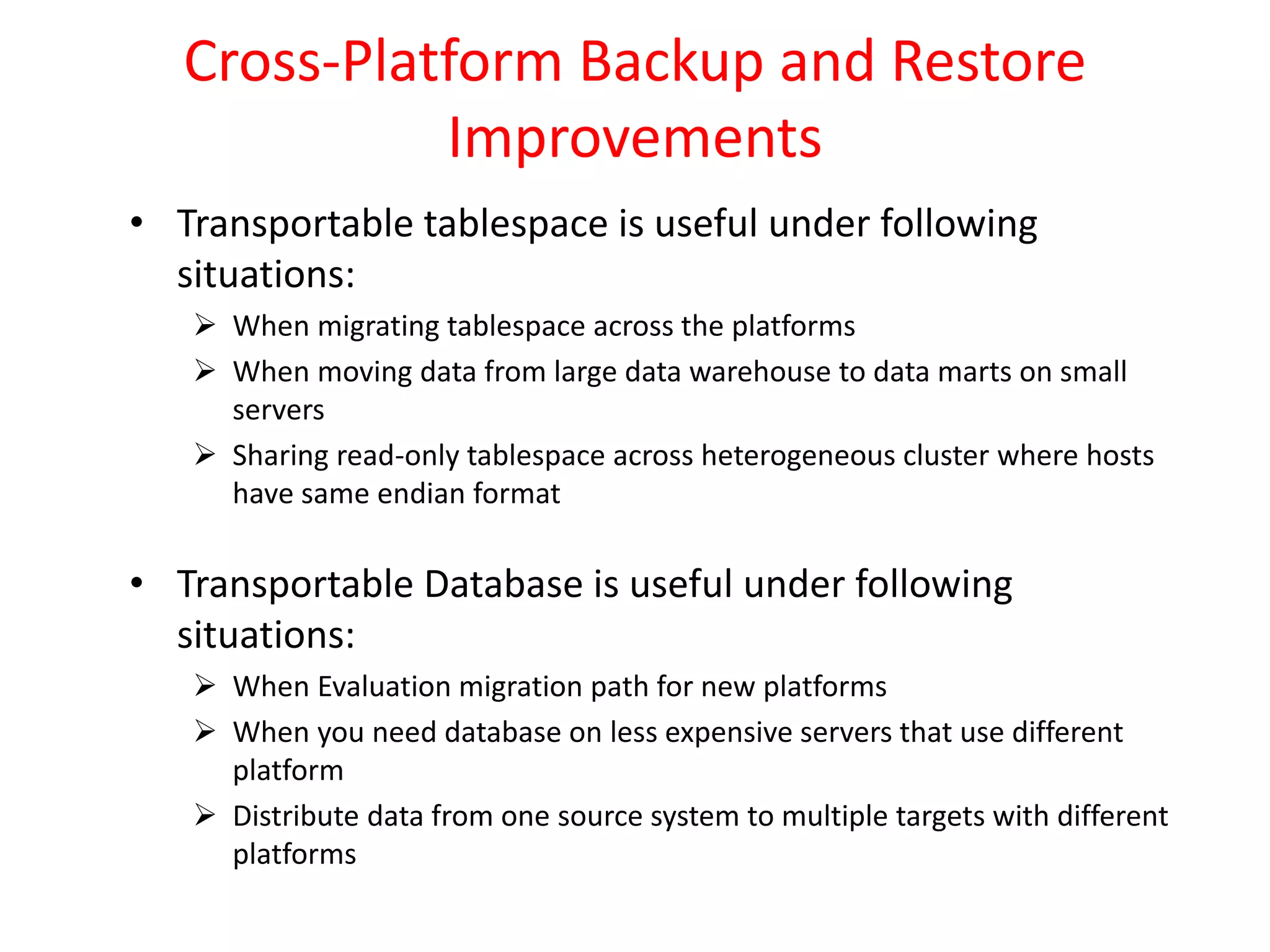 Cross-Platform Backup and Restore
Improvements
• Transportable tablespace is useful under following
situations:
 When migrating tablespace across the platforms
 When moving data from large data warehouse to data marts on small
servers
 Sharing read-only tablespace across heterogeneous cluster where hosts
have same endian format
• Transportable Database is useful under following
situations:
 When Evaluation migration path for new platforms
 When you need database on less expensive servers that use different
platform
 Distribute data from one source system to multiple targets with different
platforms
 