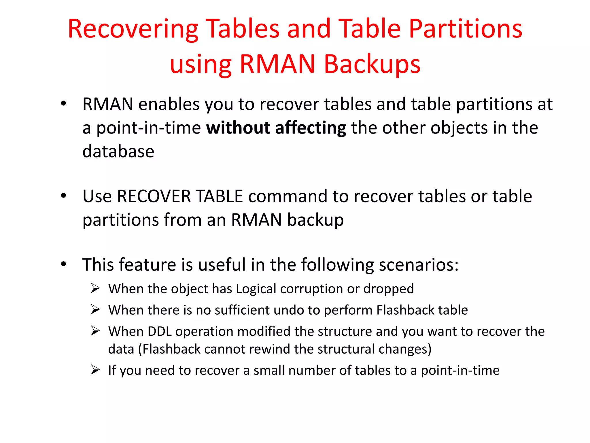 Recovering Tables and Table Partitions
using RMAN Backups
• RMAN enables you to recover tables and table partitions at
a point-in-time without affecting the other objects in the
database
• Use RECOVER TABLE command to recover tables or table
partitions from an RMAN backup
• This feature is useful in the following scenarios:
 When the object has Logical corruption or dropped
 When there is no sufficient undo to perform Flashback table
 When DDL operation modified the structure and you want to recover the
data (Flashback cannot rewind the structural changes)
 If you need to recover a small number of tables to a point-in-time
 