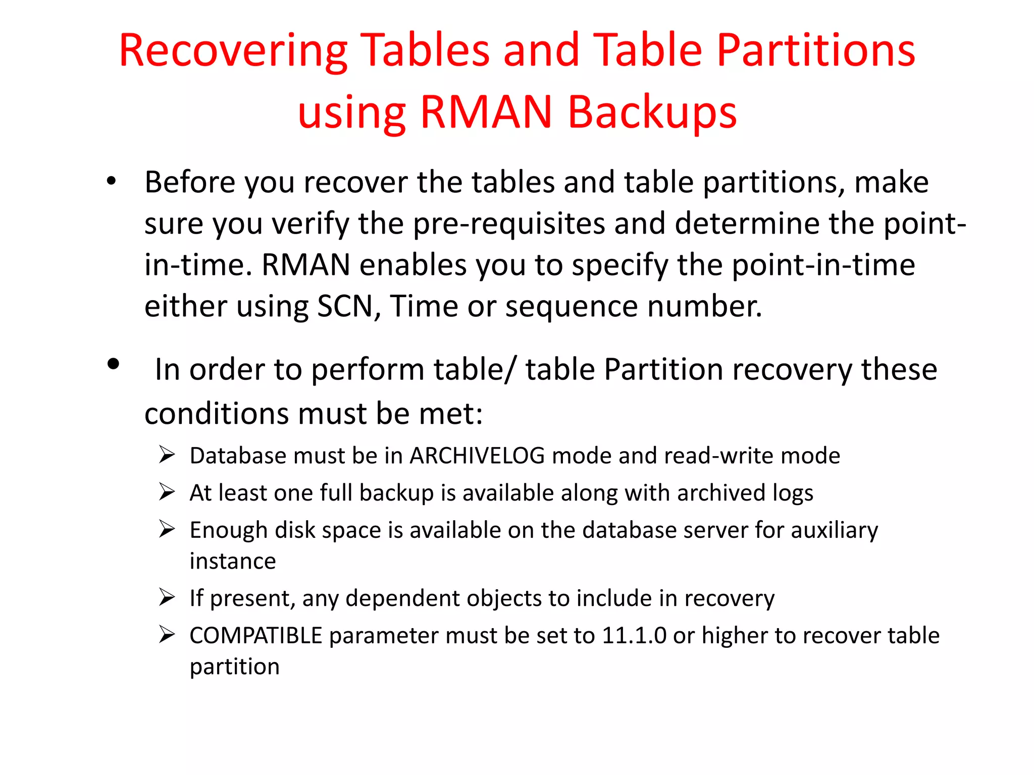 Recovering Tables and Table Partitions
using RMAN Backups
• Before you recover the tables and table partitions, make
sure you verify the pre-requisites and determine the point-
in-time. RMAN enables you to specify the point-in-time
either using SCN, Time or sequence number.
• In order to perform table/ table Partition recovery these
conditions must be met:
 Database must be in ARCHIVELOG mode and read-write mode
 At least one full backup is available along with archived logs
 Enough disk space is available on the database server for auxiliary
instance
 If present, any dependent objects to include in recovery
 COMPATIBLE parameter must be set to 11.1.0 or higher to recover table
partition
 