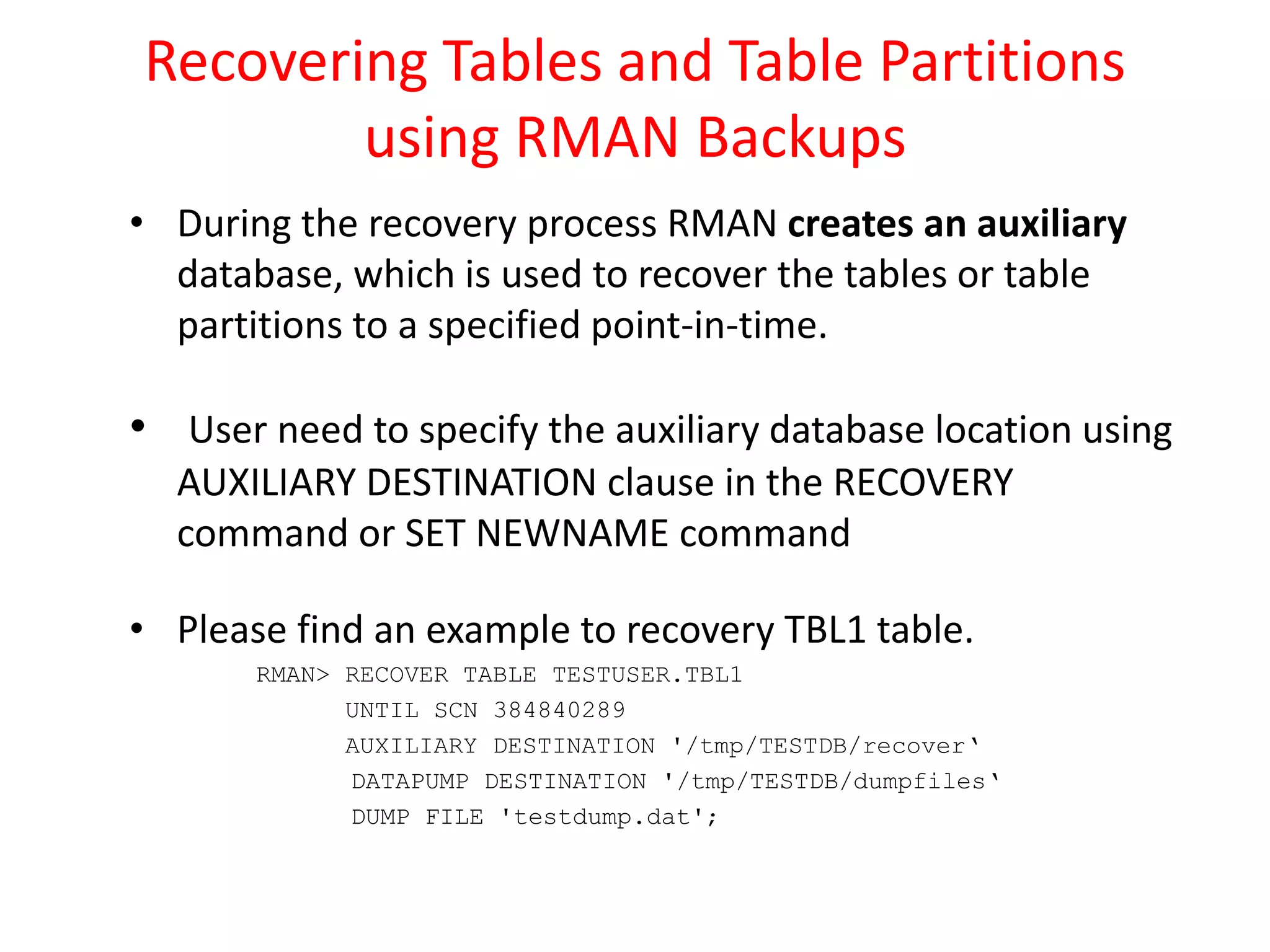 Recovering Tables and Table Partitions
using RMAN Backups
• During the recovery process RMAN creates an auxiliary
database, which is used to recover the tables or table
partitions to a specified point-in-time.
• User need to specify the auxiliary database location using
AUXILIARY DESTINATION clause in the RECOVERY
command or SET NEWNAME command
• Please find an example to recovery TBL1 table.
RMAN> RECOVER TABLE TESTUSER.TBL1
UNTIL SCN 384840289
AUXILIARY DESTINATION '/tmp/TESTDB/recover‘
DATAPUMP DESTINATION '/tmp/TESTDB/dumpfiles‘
DUMP FILE 'testdump.dat';
 