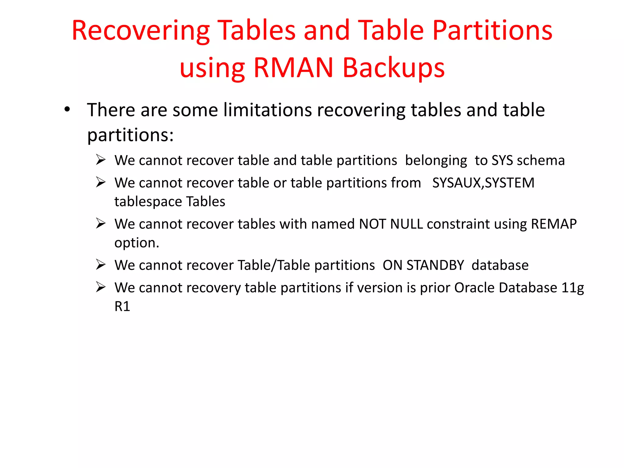 Recovering Tables and Table Partitions
using RMAN Backups
• There are some limitations recovering tables and table
partitions:
 We cannot recover table and table partitions belonging to SYS schema
 We cannot recover table or table partitions from SYSAUX,SYSTEM
tablespace Tables
 We cannot recover tables with named NOT NULL constraint using REMAP
option.
 We cannot recover Table/Table partitions ON STANDBY database
 We cannot recovery table partitions if version is prior Oracle Database 11g
R1
 