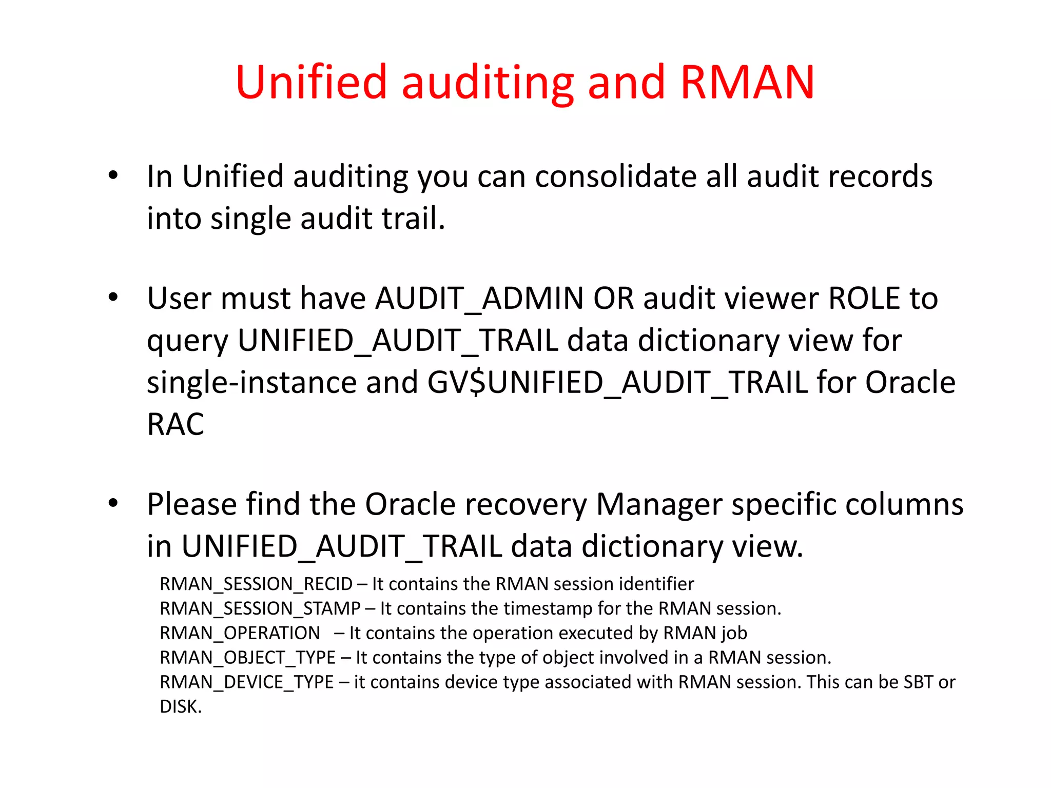 Unified auditing and RMAN
• In Unified auditing you can consolidate all audit records
into single audit trail.
• User must have AUDIT_ADMIN OR audit viewer ROLE to
query UNIFIED_AUDIT_TRAIL data dictionary view for
single-instance and GV$UNIFIED_AUDIT_TRAIL for Oracle
RAC
• Please find the Oracle recovery Manager specific columns
in UNIFIED_AUDIT_TRAIL data dictionary view.
RMAN_SESSION_RECID – It contains the RMAN session identifier
RMAN_SESSION_STAMP – It contains the timestamp for the RMAN session.
RMAN_OPERATION – It contains the operation executed by RMAN job
RMAN_OBJECT_TYPE – It contains the type of object involved in a RMAN session.
RMAN_DEVICE_TYPE – it contains device type associated with RMAN session. This can be SBT or
DISK.
 
