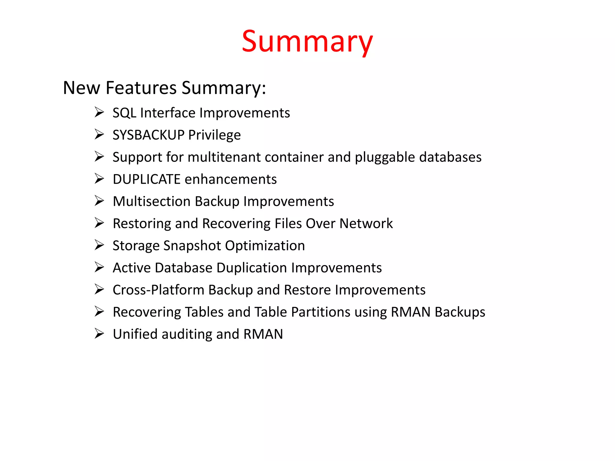 Summary
New Features Summary:
 SQL Interface Improvements
 SYSBACKUP Privilege
 Support for multitenant container and pluggable databases
 DUPLICATE enhancements
 Multisection Backup Improvements
 Restoring and Recovering Files Over Network
 Storage Snapshot Optimization
 Active Database Duplication Improvements
 Cross-Platform Backup and Restore Improvements
 Recovering Tables and Table Partitions using RMAN Backups
 Unified auditing and RMAN
 