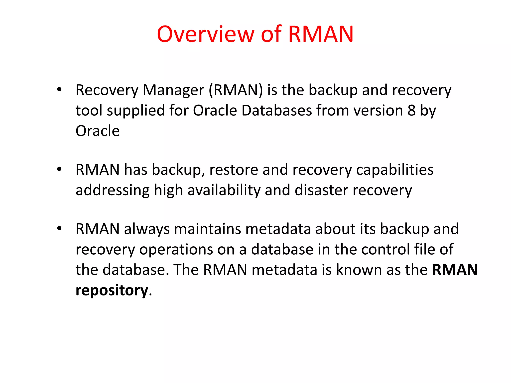 Overview of RMAN
• Recovery Manager (RMAN) is the backup and recovery
tool supplied for Oracle Databases from version 8 by
Oracle
• RMAN has backup, restore and recovery capabilities
addressing high availability and disaster recovery
• RMAN always maintains metadata about its backup and
recovery operations on a database in the control file of
the database. The RMAN metadata is known as the RMAN
repository.
 