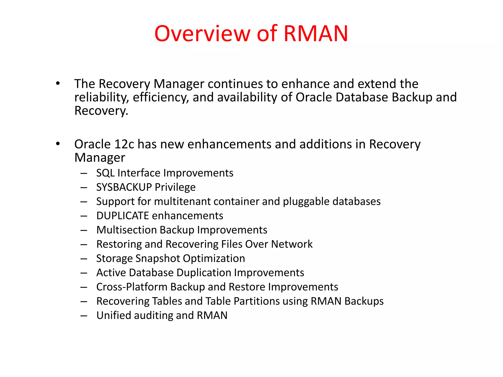 Overview of RMAN
• The Recovery Manager continues to enhance and extend the
reliability, efficiency, and availability of Oracle Database Backup and
Recovery.
• Oracle 12c has new enhancements and additions in Recovery
Manager
– SQL Interface Improvements
– SYSBACKUP Privilege
– Support for multitenant container and pluggable databases
– DUPLICATE enhancements
– Multisection Backup Improvements
– Restoring and Recovering Files Over Network
– Storage Snapshot Optimization
– Active Database Duplication Improvements
– Cross-Platform Backup and Restore Improvements
– Recovering Tables and Table Partitions using RMAN Backups
– Unified auditing and RMAN
 