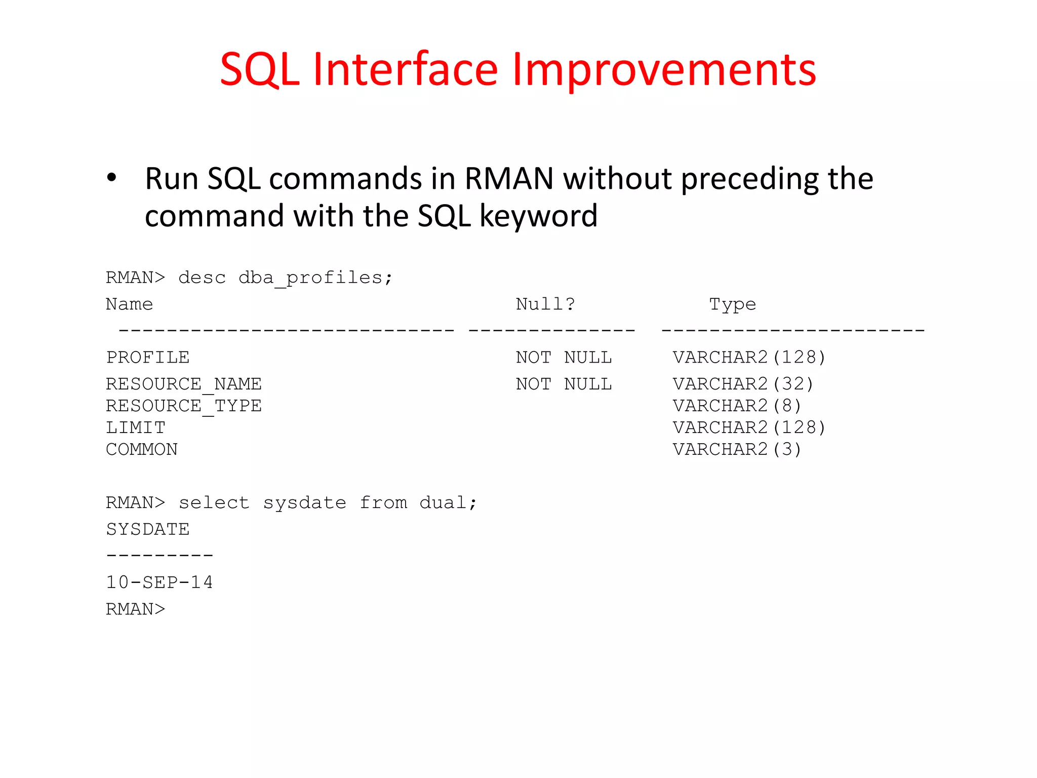 SQL Interface Improvements
• Run SQL commands in RMAN without preceding the
command with the SQL keyword
RMAN> desc dba_profiles;
Name Null? Type
---------------------------- -------------- ----------------------
PROFILE NOT NULL VARCHAR2(128)
RESOURCE_NAME NOT NULL VARCHAR2(32)
RESOURCE_TYPE VARCHAR2(8)
LIMIT VARCHAR2(128)
COMMON VARCHAR2(3)
RMAN> select sysdate from dual;
SYSDATE
---------
10-SEP-14
RMAN>
 