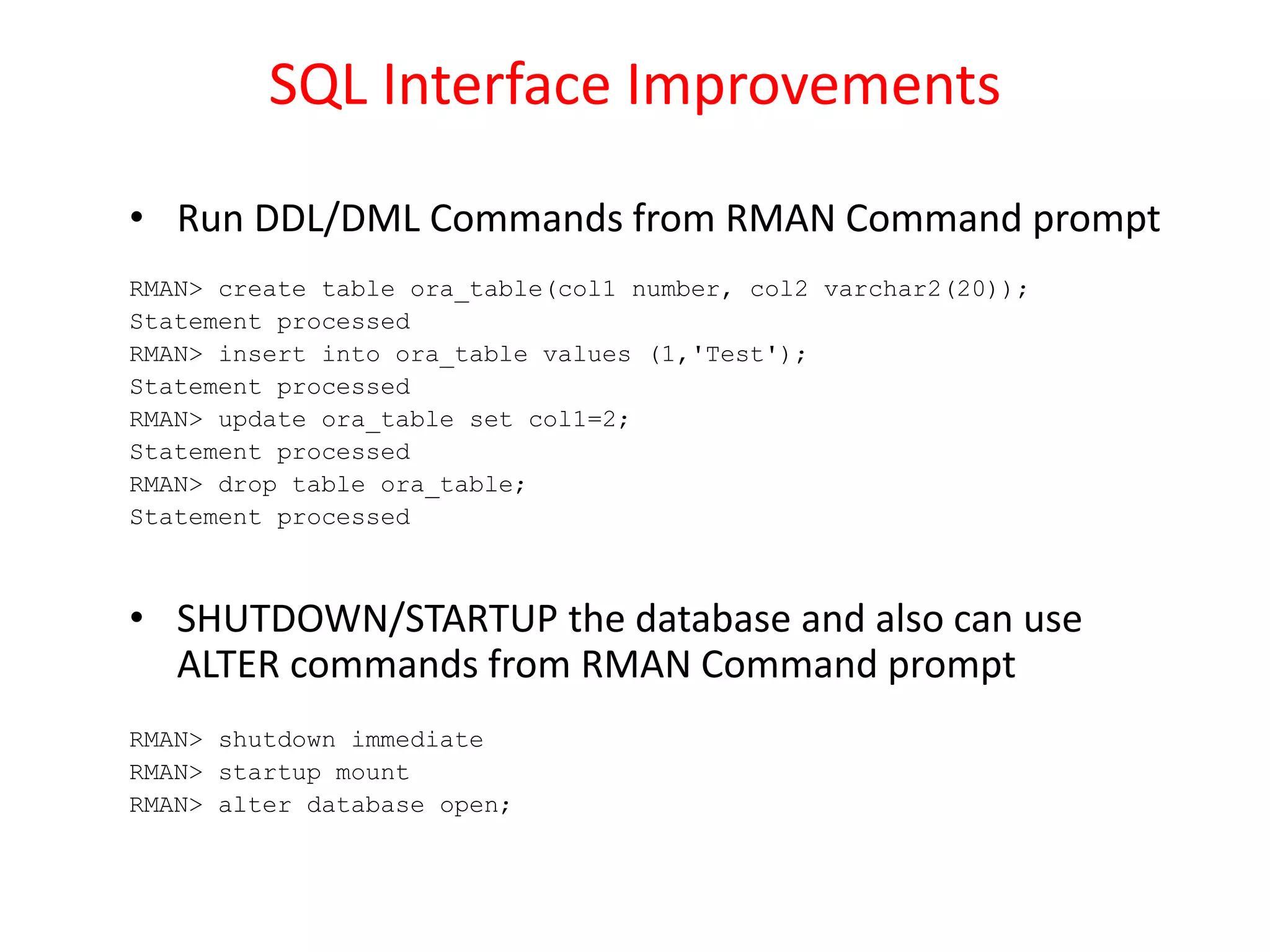 SQL Interface Improvements
• Run DDL/DML Commands from RMAN Command prompt
RMAN> create table ora_table(col1 number, col2 varchar2(20));
Statement processed
RMAN> insert into ora_table values (1,'Test');
Statement processed
RMAN> update ora_table set col1=2;
Statement processed
RMAN> drop table ora_table;
Statement processed
• SHUTDOWN/STARTUP the database and also can use
ALTER commands from RMAN Command prompt
RMAN> shutdown immediate
RMAN> startup mount
RMAN> alter database open;
 